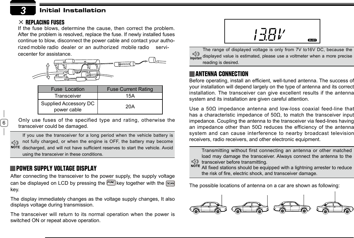 63Initial Installation REPLACING FUSESIf the fuse blows, determine the cause, then correct the problem. After the problem is resolved, replace the fuse. If newly installed fuses continue to blow, disconnect the power cable and contact your autho-rized   dealer or an authorized   servi-cecenter for assistance. Only use fuses of the specified type and rating, otherwise the transceiver could be damaged.After connecting the transceiver to the power supply, the supply voltage can be displayed on LCD by pressing the  FUNC key together with the SCAN  key. The display immediately changes as the voltage supply changes, It also displays voltage during transmission.The transceiver will return to its normal operation when the power is switched ON or repeat above operation.Before operating, install an efcient, well-tuned antenna. The success of your installation will depend largely on the type of antenna and its correct installation. The transceiver can give excellent results if the antenna system and its installation are given careful attention.Use  a  50Ω  impedance  antenna  and  low-loss  coaxial feed-line that has a characteristic impedance of 50Ω, to match the transceiver input impedance. Coupling the antenna to the transceiver via feed-lines having an impedance other than 50Ω reduces the efficiency of the antenna system and can cause interference to nearby broadcast television receivers, radio receivers, and other electronic equipment. Fuse  Location Fuse Current RatingTransceiver 15ASupplied Accessory DC power cable 20AIf you use the transceiver for a long period when the vehicle  battery is not fully charged, or when the engine is  OFF, the battery may become discharged, and will not have sufcient reserves to  start the vehicle. Avoid using the transceiver in these conditions.The range of displayed voltage is only from  7V to16V DC, because the displayed value is estimated, please use a voltmeter when a more precise reading is desired.Power supply voltage DisplayAntenna ConnectionImportantTransmitting without first connecting an antenna or other matched load may damage the transceiver. Always connect the antenna to the transceiver before transmitting.All xed stations should be equipped with a lightning arrester to reduce the risk of re, electric shock, and transceiver damage.The possible locations of antenna on a car are shown as following:mobile radio mobile radio