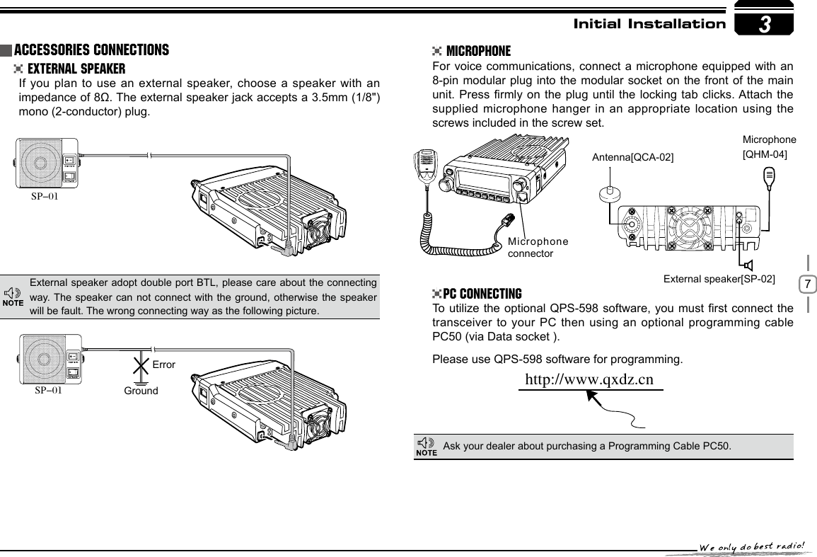 73GroundMicrophone connectorErrorhttp://www.qxdz.cnInitial Installation External Speaker MicrophonePC ConnectingIf you plan to use an external speaker, choose a speaker with an impedance of 8Ω. The external speaker jack accepts a 3.5mm (1/8&quot;)mono (2-conductor) plug.For voice communications, connect a microphone equipped with an 8-pin modular plug into the modular socket on the front of the main unit. Press rmly on the plug until the locking tab clicks. Attach the supplied microphone hanger in an appropriate location using the screws included in the screw set.To utilize the optional QPS-598 software, you must rst connect the transceiver to your PC then using an optional programming cable PC50 (via Data socket ).Please use QPS-598 software for programming.External speaker adopt double port BTL, please care about the connecting way. The speaker can not connect with the ground, otherwise the  speaker will be fault. The wrong connecting way as the following picture.Ask your dealer about purchasing a Programming Cable PC50.Accessories ConnectionsSP-01SP-01External speaker[SP-02]Microphone[QHM-04]Antenna[QCA-02]-LENNAHU-VO LPWRFUNCV/MCALLMHzTX/DCSH/LSCANMINI