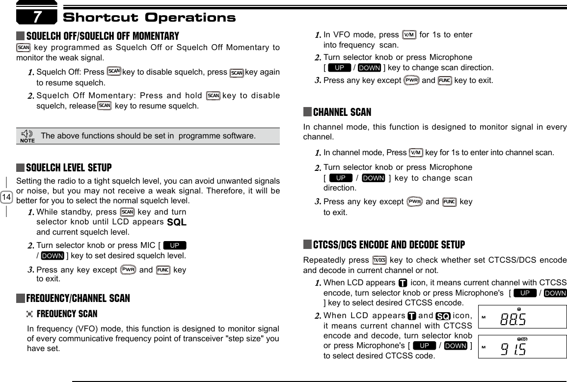 147Shortcut OperationsSquelch level SetupFrequency/Channel ScanChannel ScanCTCSS/DCS Encode and Decode setupSetting the radio to a tight squelch level, you can avoid unwanted signals or noise, but you may not receive a weak signal. Therefore, it will be better for you to select the normal squelch level.In frequency (VFO) mode, this function is designed to monitor signal of every communicative frequency point of transceiver &quot;step size&quot; you have set. In channel mode, this function is designed to monitor signal in every channel. In channel mode, Press 1. V/M key for 1s to enter into channel scan. Repeatedly press TX/DCS key to check whether set CTCSS/DCS encode and decode in current channel or not.While standby, press 1. SCAN key and turn selector knob until LCD appears   and current squelch level.Turn selector knob or press MIC [ 2.   /   ] key to set desired squelch level.Press any key except 3. PWR and FUNC key to exit. Frequency ScanIn VFO mode, press 1. V/M for 1s to enter into frequency  scan.Turn selector knob or press Microphone   2. [   /   ] key to change scan direction.Press any key except 3. PWR and FUNC key to exit.Turn selector knob or press Microphone  2. [   /    ]  key  to  change  scan direction.Press any key except 3. PWR and FUNC key to exit.    squelch off/squelch off momeNTARYSCAN key programmed as Squelch Off or Squelch Off Momentary to monitor the weak signal.Squelch Off: Press1.    SCAN key to disable squelch, press  SCAN key again to resume squelch.Squelch Off Momentary: Press and hold2.    SCAN key  to  disable squelch, release SCAN  key to resume squelch.The above functions should be set in  programme software.When LCD appears 1.       icon, it means current channel with CTCSS encode, turn selector knob or press Microphone&apos;s  [   /   ] key to select desired CTCSS encode.When LCD appears2.     and    icon, it means current channel with CTCSS encode and decode, turn selector knob or press Microphone&apos;s [   /   ] to select desired CTCSS code.