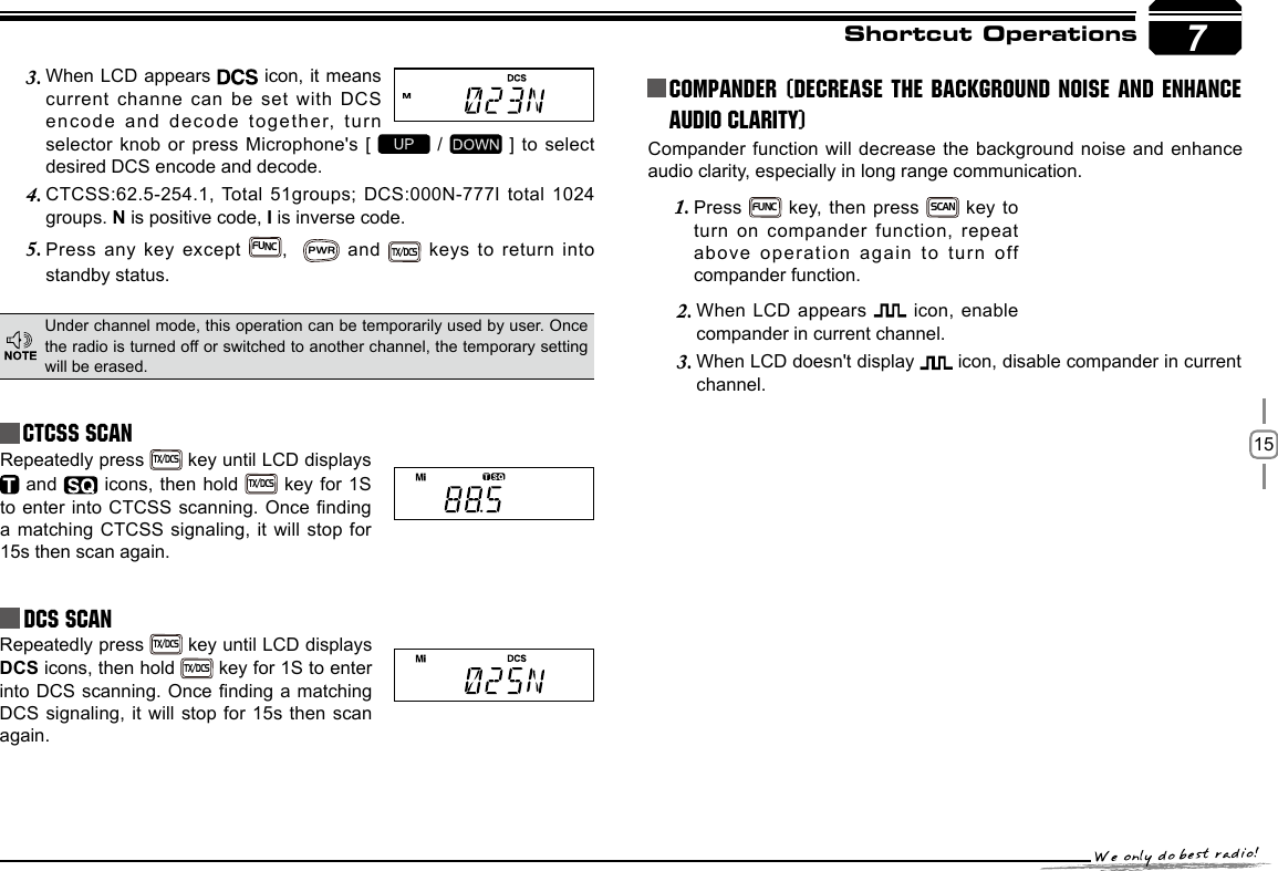 157Shortcut OperationsCTCSS SCANRepeatedly press TX/DCS key until LCD displays  and   icons, then hold TX/DCS key for 1S to enter into CTCSS scanning. Once nding a matching CTCSS signaling, it will stop for 15s then scan again.Under channel mode, this operation can be temporarily used by user. Once the radio is turned off or switched to another channel, the temporary setting will be erased.When LCD appears 3.   icon, it means current channe can be set with DCS encode and decode together, turn selector knob or press Microphone&apos;s [   /   ] to select desired DCS encode and decode.CTCSS:62.5-254.1, Total 51groups; DCS:000N-777I total 1024 4. groups. N is positive code, I is inverse code.Press any key except 5. FUNC,  PWR and TX/DCS keys to return into standby status.            Repeatedly press TX/DCS key until LCD displays DCS icons, then hold TX/DCS key for 1S to enter into DCS scanning. Once nding a matching DCS signaling, it will stop for 15s then scan again.Compander function will decrease the background noise and enhance audio clarity, especially in long range communication.Press 1. FUNC key, then press SCAN key  to turn on compander function, repeat above operation again to turn off compander function.Compander (Decrease the background noise and ENHANCE AUDIO CLARITY)When LCD appears 2.  icon, enable compander in current channel.When LCD doesn&apos;t display 3.  icon, disable compander in current channel.DCS SCAN