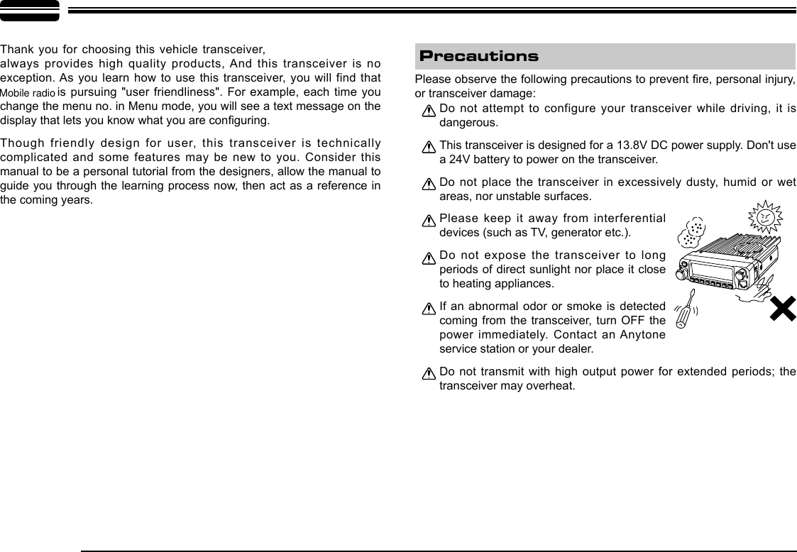 Thank you for choosing this  vehicle transceiver,   always provides high quality products, And this transceiver is no exception. As you learn how to use this transceiver, you will find that   is pursuing &quot;user friendliness&quot;. For example, each time you change the menu no. in Menu mode, you will see a text message on the display that lets you know what you are conguring.Though friendly design for user, this transceiver is technically complicated and some features may be new to you. Consider this manual to be a personal tutorial from the designers, allow the manual to guide you through the learning process now, then act as a reference in the coming years.Do not attempt to configure your transceiver while driving, it is dangerous.This transceiver is designed for a 13.8V DC power supply. Don&apos;t use a 24V battery to power on the transceiver.Do not place the transceiver in excessively dusty, humid or wet areas, nor unstable surfaces.Please keep it away from interferential devices (such as TV, generator etc.). Do not expose the transceiver to long periods of direct sunlight nor place it close to heating appliances.If an abnormal odor or smoke is detected coming from the transceiver, turn OFF the power immediately. Contact an Anytone service station or your dealer.Do  not transmit with high output power  for extended periods;  the transceiver may overheat.Please observe the following precautions to prevent re, personal injury, or transceiver damage:Precautions-LENNAHU-VO LPWRFUNCV/MCALLMHzTX/DCSH/LSCANMINIMobile radio
