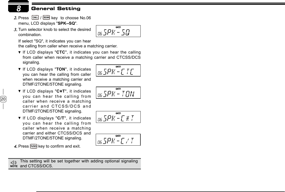 208If select &quot;SQ&quot;, it indicates you can hear the calling from caller when receive a matching carrier.If LCD displays &quot; CTC&quot;, it indicates you can hear the calling from caller when receive a matching carrier and CTCSS/DCS signaling.If LCD displays &quot; TON&quot;, it indicates you can hear the calling from caller when receive a matching carrier and  DTMF/2TONE/5TONE signaling.If LCD displays &quot; C T&quot;, it indicates you can hear the calling from caller when receive a matching carrier and CTCSS/DCS and DTMF/2TONE/5TONE signaling.If LCD displays &quot; C/T&quot;, it indicates you can hear the calling from caller when receive a matching carrier and either CTCSS/DCS and DTMF/2TONE/5TONE signaling.Press 4. TX/DCS key to conrm and exit.          General SettingPress  2. CALL / SCAN key  to choose No.06 menu, LCD displays &quot;SPK--SQ&quot;.Turn selector knob to select the desired 3. combination.This setting will be set together with adding optional signaling and CTCSS/DCS.