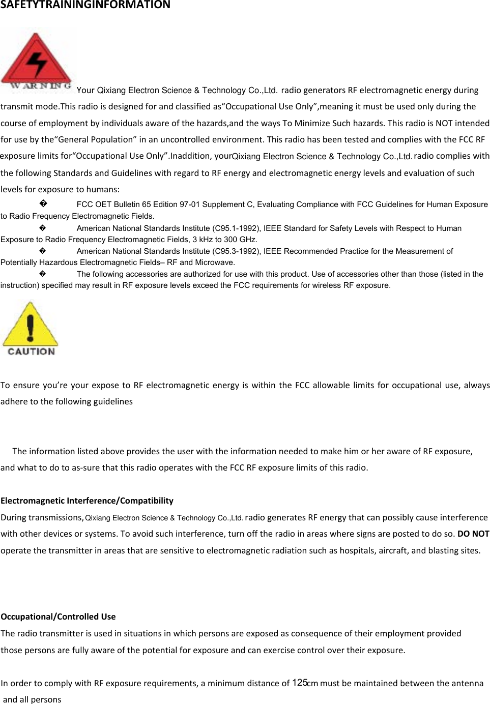 SAFETYTRAININGINFORMATIONYour    radiogeneratorsRFelectromagneticenergyduringtransmitmode.Thisradioisdesignedforandclassifiedas“OccupationalUseOnly”,meaningitmustbeusedonlyduringthecourseofemploymentbyindividualsawareofthehazards,andthewaysToMinimizeSuchhazards.ThisradioisNOTintendedforusebythe“GeneralPopulation”inanuncontrolledenvironment.ThisradiohasbeentestedandcomplieswiththeFCCRFexposurelimitsfor“OccupationalUseOnly”.Inaddition,your   radiocomplieswiththefollowingStandardsandGuidelineswithregardtoRFenergyandelectromagneticenergylevelsandevaluationofsuchlevelsforexposuretohumans: �to Radio Frequency Electromagnetic Fields.    �American National Standards Institute (C95.1-1992), IEEE Standard for Safety Levels with Respect to Human Exposure to Radio Frequency Electromagnetic Fields, 3 kHz to 300 GHz.    �American National Standards Institute (C95.3-1992), IEEE Recommended Practice for the Measurement of Potentially Hazardous Electromagnetic Fields– RF and Microwave.    �The following accessories are authorized for use with this product. Use of accessories other than those (listed in the instruction) specified may result in RF exposure levels exceed the FCC requirements for wireless RF exposure.     Toensureyou’reyourexposetoRFelectromagneticenergyiswithintheFCCallowablelimitsforoccupationaluse,alwaysadheretothefollowingguidelinesTheinformationlistedaboveprovidestheuserwiththeinformationneededtomakehimorherawareofRFexposure,andwhattodotoas‐surethatthisradiooperateswiththeFCCRFexposurelimitsofthisradio.ElectromagneticInterference/CompatibilityDuringtransmissions,    radiogeneratesRFenergythatcanpossiblycauseinterferencewithotherdevicesorsystems.Toavoidsuchinterference,turnofftheradioinareaswheresignsarepostedtodoso.DONOToperatethetransmitterinareasthataresensitivetoelectromagneticradiationsuchashospitals,aircraft,andblastingsites.Occupational/ControlledUseTheradiotransmitterisusedinsituationsinwhichpersonsareexposedasconsequenceoftheiremploymentprovidedthosepersonsarefullyawareofthepotentialforexposureandcanexercisecontrolovertheirexposure.InordertocomplywithRFexposurerequirements,aminimumdistanceof mustbemaintainedbetweentheantennaandallpersonsFCC OET Bulletin 65 Edition 97-01 Supplement C, Evaluating Compliance with FCC Guidelines for Human Exposure 125Qixiang Electron Science &amp; Technology Co.,Ltd.Qixiang Electron Science &amp; Technology Co.,Ltd.Qixiang Electron Science &amp; Technology Co.,Ltd.cm