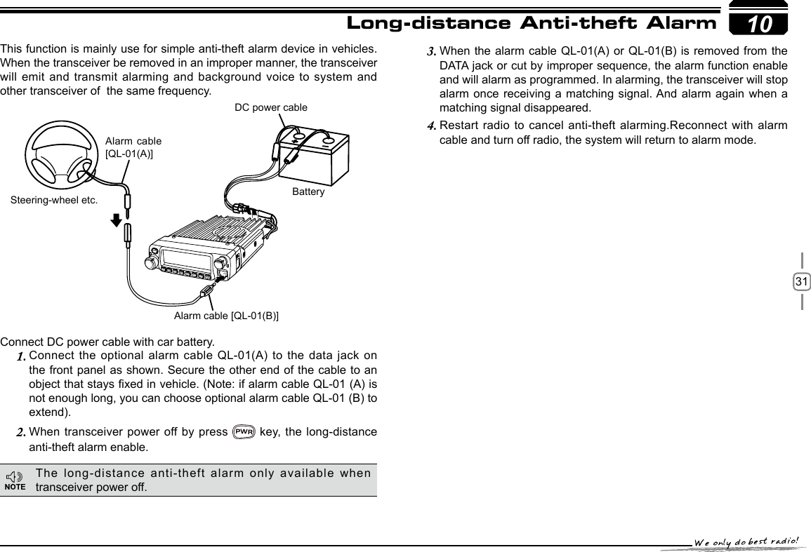 3110This function is mainly use for simple anti-theft alarm device in vehicles. When the transceiver be removed in an improper manner, the transceiver will emit and transmit alarming and background voice to system and other transceiver of  the same frequency.Steering-wheel etc.Alarm cable [QL-01(B)]DC power cableBatteryAlarm cable [QL-01(A)]Long-distance Anti-theft Alarm Connect DC power cable with car battery.Connect the optional alarm cable QL-01(A) to the data jack on 1. the front panel as shown. Secure the other end of the cable to an object that stays xed in vehicle. (Note: if alarm cable QL-01 (A) is not enough long, you can choose optional alarm cable QL-01 (B) to extend).When transceiver power off by  press 2. PWR key,  the  long-distance anti-theft alarm enable.When the alarm cable QL-01(A) or QL-01(B) is removed from the 3. DATA jack or cut by improper sequence, the alarm function enable and will alarm as programmed. In alarming, the transceiver will stop alarm once receiving a matching signal. And alarm again when a matching signal disappeared.Restart radio to cancel anti-theft alarming.Reconnect with alarm 4. cable and turn off radio, the system will return to alarm mode.The long-distance anti-theft alarm only available when transceiver power off.-LENNAHU-VO LPWRFUNCV/MCALLMHzTX/DCSH/LSCANMINI