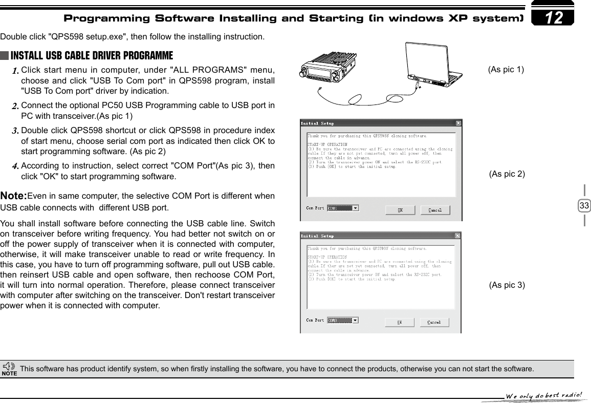 3312Programming Software Installing and Starting (in windows XP system)Double click &quot;QPS598 setup.exe&quot;, then follow the installing instruction.This software has product identify system, so when rstly installing the software, you have to connect the products, otherwise you can not start the software.    Install USB Cable Driver Programme(As pic 1)(As pic 2)(As pic 3)Click start  menu  in  computer,  under  &quot;ALL PROGRAMS&quot;  menu, 1. choose and click &quot;USB To Com port&quot; in QPS598 program, install &quot;USB To Com port&quot; driver by indication.Connect the optional PC50 USB Programming cable to USB port in 2. PC with transceiver.(As pic 1)Double click QPS598 shortcut or click QPS598 in procedure index 3. of start menu, choose serial com port as indicated then click OK to start programming software. (As pic 2)According to instruction, select correct &quot;COM Port&quot;(As pic 3), then 4. click &quot;OK&quot; to start programming software.Note:Even in same computer, the selective COM Port is different when USB cable connects with  different USB port.You shall install software before connecting the USB cable line. Switch on transceiver before writing frequency. You had better not switch on or off the power supply  of transceiver when it is connected with computer, otherwise, it will make transceiver unable to read or write frequency. In this case, you have to turn off programming software, pull out USB cable.then reinsert USB cable and open software, then rechoose COM Port, it will turn into normal operation. Therefore, please connect transceiver with computer after switching on the transceiver. Don&apos;t restart transceiver power when it is connected with computer.-LENNAHU-VO LPWRFUNCV/MCALLMHzTX/DCSH/LSCANMINI