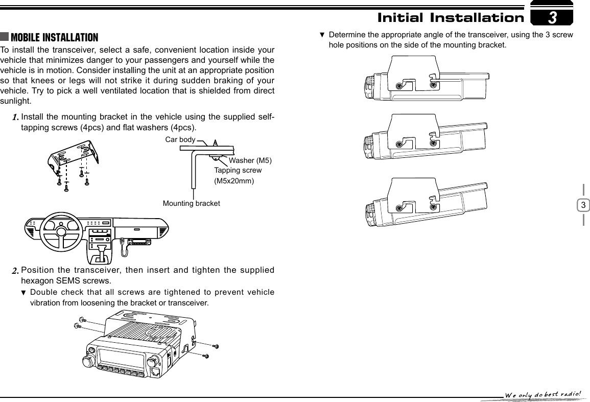 3To install the transceiver, select a safe, convenient location inside your vehicle that minimizes danger to your passengers and yourself while the vehicle is in motion. Consider installing the unit at an appropriate position so that knees or legs will not strike it during sudden braking of your vehicle. Try to pick a well ventilated location that is shielded from direct sunlight.Install the mounting bracket in the vehicle using the supplied self-1. tapping screws (4pcs) and at washers (4pcs).Position the transceiver, then insert and tighten the supplied 2. hexagon SEMS screws. Double check that all screws are  tightened  to prevent vehicle  vibration from loosening the bracket or transceiver.3Car bodyWasher (M5)Tapping screw(M5x20mm)Mounting bracketInitial InstallationMobile installation Determine the appropriate angle of the transceiver, using the 3 screw  hole positions on the side of the mounting bracket.-LENNAHU-VO LPWRFUNCV/MCALLMHzTX/DCSH/LSCANMINI