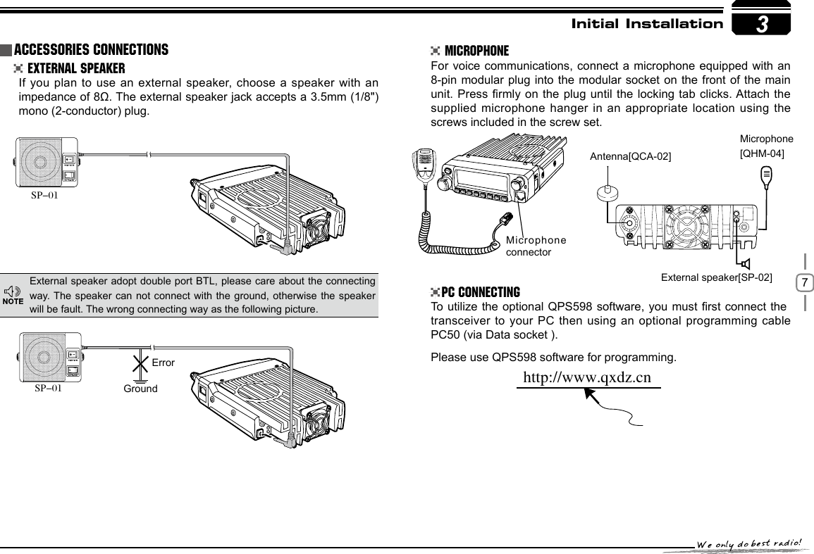 73GroundMicrophone connectorErrorhttp://www.qxdz.cnInitial Installation External Speaker MicrophonePC ConnectingIf you plan to use an external speaker, choose a speaker with an impedance of 8Ω. The external speaker jack accepts a 3.5mm (1/8&quot;)mono (2-conductor) plug.For voice communications, connect a microphone equipped with an 8-pin modular plug into the modular socket on the front of the main unit. Press rmly on the plug until the locking tab clicks. Attach the supplied microphone hanger in an appropriate location using the screws included in the screw set.To utilize the optional QPS598 software, you must rst connect the transceiver to your PC then using an optional programming cable PC50 (via Data socket ).Please use QPS598 software for programming.External speaker adopt double port BTL, please care about the connecting way. The speaker can not connect with the ground, otherwise the  speaker will be fault. The wrong connecting way as the following picture.Accessories ConnectionsSP-01SP-01External speaker[SP-02]Microphone[QHM-04]Antenna[QCA-02]-LENNAHU-VO LPWRFUNCV/MCALLMHzTX/DCSH/LSCANMINI