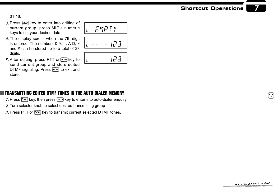 177Shortcut OperationsPress 1. FUNC key, then press TX/DCS key to enter into auto-dialer enquiryTurn selector knob to select desired transmitting group2. Press PTT or 3. SCAN  key to transmit current selected DTMF tones.Transmitting Edited DTMF tones in the Auto-dialer memory01-16.Press 3. SCAN key to enter into editing of current group, press MIC&apos;s numeric keys to set your desired data.The display scrolls when the 7th digit 4. is entered. The numbers 0-9, --, A-D, * and # can be stored up to a total of 23 digits.After editing, press PTT or5.   SCAN key to send current group and store edited DTMF signaling. Press SCAN to exit and store.