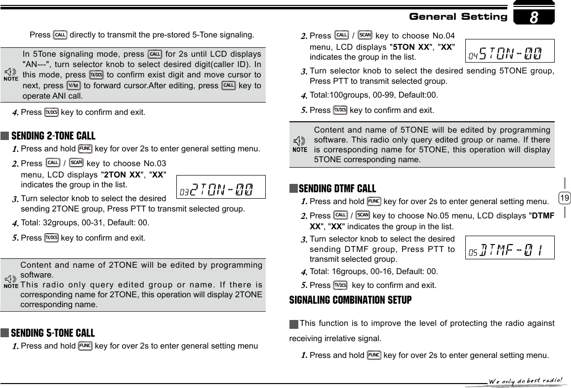 198Sending 5-Tone CallPress 2. CALL / SCAN key to choose No.04 menu, LCD displays &quot;5TON XX&quot;, &quot;XX&quot; indicates the group in the list.Turn selector knob to select the desired sending 5TONE group, 3. Press PTT to transmit selected group. Total:100groups, 00-99, Default:00.4. Press 5. TX/DCS key to conrm and exit. General SettingContent and name of 5TONE will be edited by programming software. This radio only query edited group or name. If there is corresponding name for 5TONE, this  operation will display 5TONE corresponding name.Press CALL directly to transmit the pre-stored 5-Tone signaling.In 5Tone signaling mode, press CALL for 2s until LCD displays &quot;AN---&quot;, turn selector knob to select desired digit(caller ID). In this mode, press TX/DCS to confirm exist digit and move cursor to next, press V/M to forward cursor.After editing, press CALL key to operate ANI call.Press 4. TX/DCS key to conrm and exit. Sending 2-Tone CallPress and hold 1. FUNC key for over 2s to enter general setting menu.Press 2. CALL / SCAN key to choose No.03 menu, LCD displays &quot;2TON XX&quot;, &quot;XX&quot; indicates the group in the list.Turn selector knob to select the desired 3. sending 2TONE group, Press PTT to transmit selected group. Total: 32groups, 00-31, Default: 00.4. Press 5. TX/DCS key to conrm and exit. Content and name of 2TONE will  be  edited  by programming software.This radio only query edited group or name. If there is corresponding name for 2TONE, this operation will display 2TONE corresponding name.Press and hold 1. FUNC key for over 2s to enter general setting menuSending DTMF callPress and hold 1. FUNC key for over 2s to enter general setting menu.Press 2. CALL / SCAN key to choose No.05 menu, LCD displays &quot;DTMF XX&quot;, &quot;XX&quot; indicates the group in the list.Turn selector knob to select the desired 3. sending DTMF group, Press PTT to transmit selected group. Total: 16groups, 00-16, Default: 00.4. Press 5. TX/DCS  key to conrm and exit.Signaling Combination setupThis function is to improve the level of protecting the radio against receiving irrelative signal. Press and hold 1. FUNC key for over 2s to enter general setting menu.