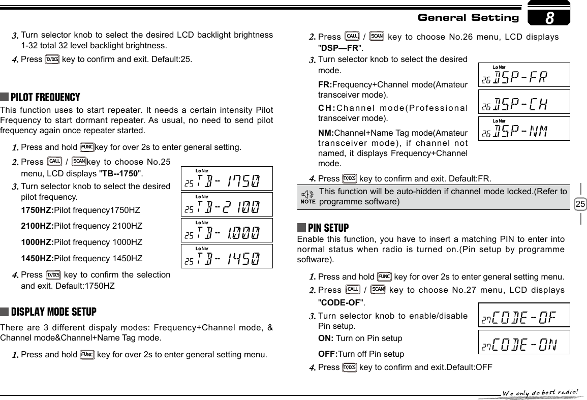 258Turn selector knob to select the desired  LCD  backlight brightness 3. 1-32 total 32 level backlight brightness.Press 4. TX/DCS key to conrm and exit. Default:25.Pilot FrequencyThis function uses to start repeater. It needs a certain intensity Pilot Frequency to start dormant repeater. As  usual, no need to send pilot frequency again once repeater started.Press and hold 1. FUNCkey for over 2s to enter general setting. Press 2. CALL / SCANkey to choose No.25 menu, LCD displays &quot;TB--1750&quot;.Turn selector knob to select the desired 3. pilot frequency.1750HZ:Pilot frequency1750HZ2100HZ:Pilot frequency 2100HZ1000HZ:Pilot frequency 1000HZ1450HZ:Pilot frequency 1450HZPress 4. TX/DCS key to conrm the selection and exit. Default:1750HZDisplay Mode SetupThere are 3 different dispaly modes: Frequency+Channel mode, &amp; Channel mode&amp;Channel+Name Tag mode.Press and hold 1. FUNC key for over 2s to enter general setting menu.Press 2. CALL / SCAN key to choose No.26 menu, LCD displays &quot;DSP—FR&quot;.Turn selector knob to select the desired 3. mode.FR:Frequency+Channel mode(Amateur transceiver mode).CH:Channel mode(Professional transceiver mode).NM:Channel+Name Tag mode(Amateur transceiver mode), if channel not named, it displays Frequency+Channel mode.Press 4. TX/DCS key to conrm and exit. Default:FR.PIN Setup Enable this function, you have to insert a matching PIN to enter into normal status when radio is turned on.(Pin setup by programme software).Press and hold 1. FUNC key for over 2s to enter general setting menu.Press2.   CALL / SCAN key to choose No.27 menu, LCD displays &quot;CODE-OF&quot;.Turn selector knob to enable/disable 3. Pin setup.ON: Turn on Pin setupOFF:Turn off Pin setupPress 4. TX/DCS key to conrm and exit.Default:OFFThis function will be auto-hidden if channel mode locked.(Refer to programme software)General Setting