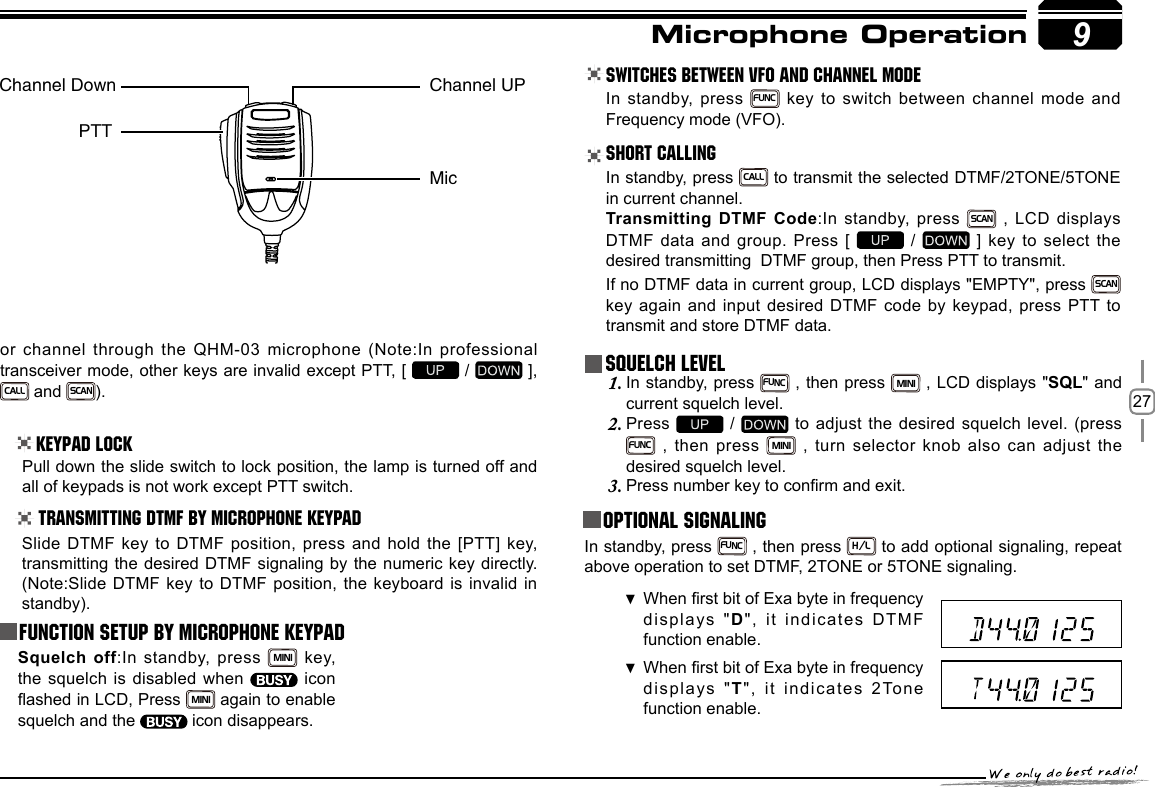 279or channel through the QHM-03 microphone (Note:In professional transceiver mode, other keys are invalid except PTT, [   /   ],   CALL and SCAN).Keypad LockPull down the slide switch to lock position, the lamp is turned off and all of keypads is not work except PTT switch.Transmitting DTMF By Microphone KeyPAD Switches between VFO and channel mode In standby, press FUNC key to switch between channel mode and Frequency mode (VFO).Short CallingIn standby, press CALL to transmit the selected DTMF/2TONE/5TONE in current channel.Transmitting DTMF Code:In standby,  press SCAN , LCD displays DTMF data and group. Press [   /   ] key to select the desired transmitting  DTMF group, then Press PTT to transmit.If no DTMF data in current group, LCD displays &quot;EMPTY&quot;, press SCAN key again and input desired DTMF  code by  keypad,  press  PTT to transmit and store DTMF data.Squelch LevelIn standby, press 1. FUNC , then press MINI , LCD displays &quot;SQL&quot; and current squelch level.Press 2.   /   to adjust the desired squelch level. (press FUNC , then press MINI , turn selector knob also can adjust  the desired squelch level.Press number key to conrm and exit.3.  Optional signaling In standby, press FUNC , then press H/L to add optional signaling, repeat above operation to set DTMF, 2TONE or 5TONE signaling.When rst bit of Exa byte in frequency  displays &quot;D&quot;,  it  i ndicates  DTMF function enable. When rst bit of Exa byte in frequency  displays &quot;T&quot;, it indicates 2Tone function enable. Microphone OperationSlide DTMF key to DTMF position, press and hold the [PTT] key, transmitting the desired DTMF signaling by the numeric key directly.(Note:Slide DTMF key to DTMF position, the keyboard is invalid in standby).Function Setup By Microphone KeypadSquelch off:In standby, press MINI  key, the squelch is disabled when    icon ashed in LCD, Press MINI again to enable squelch and the   icon disappears.Channel Down Channel UPMicPTT