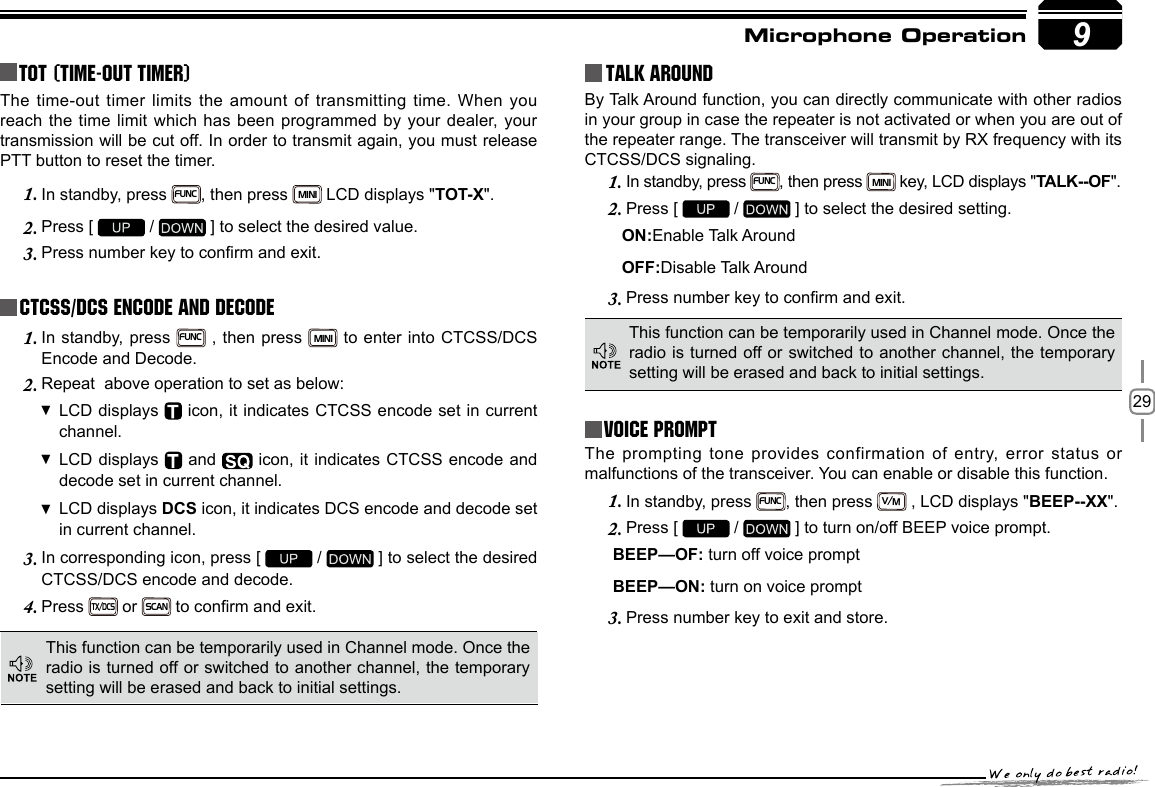 299TOT (Time-out timer)The time-out timer limits the amount of transmitting time. When you reach the time limit which has been programmed by your dealer, your transmission will be cut off. In order to transmit again, you must release PTT button to reset the timer.In standby, press 1. FUNC, then press MINI LCD displays &quot;TOT-X&quot;. Press [ 2.   /   ] to select the desired value.Press number key to conrm and exit.3. CTCSS/DCS Encode and DecodeIn standby, press 1. FUNC , then press MINI to enter into CTCSS/DCS Encode and Decode.Repeat  above operation to set as below:2. LCD displays   icon, it indicates CTCSS encode set in current channel.LCD displays   and   icon, it indicates CTCSS encode and decode set in current channel.LCD displays  DCS icon, it indicates DCS encode and decode set in current channel.In corresponding icon, press [ 3.   /   ] to select the desired CTCSS/DCS encode and decode.Press 4. TX/DCS or SCAN to conrm and exit.Talk Around This function can be temporarily used in Channel mode. Once the radio is turned off or switched to another channel, the temporary setting will be erased and back to initial settings. By Talk Around function, you can directly communicate with other radios in your group in case the repeater is not activated or when you are out of the repeater range. The transceiver will transmit by RX frequency with its CTCSS/DCS signaling.In standby, press 1. FUNC, then press MINI key, LCD displays &quot;TALK--OF&quot;.Press [ 2.   /   ] to select the desired setting.                                          ON:Enable Talk Around            OFF:Disable Talk AroundPress number key to conrm and exit.3. This function can be temporarily used in Channel mode. Once the radio is turned off or switched to another channel, the temporary setting will be erased and back to initial settings.Voice PromptThe prompting tone provides confirmation of entry, error status or malfunctions of the transceiver. You can enable or disable this function.In standby, press 1. FUNC, then press V/M , LCD displays &quot;BEEP--XX&quot;.Press [ 2.   /   ] to turn on/off BEEP voice prompt. BEEP—OF: turn off voice prompt BEEP—ON: turn on voice promptPress number key to exit and store.3.   Microphone Operation