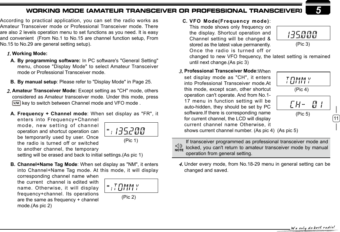 115According to practical application, you can set the radio works as Amateur Transceiver mode or Professional Transceiver mode. There are also 2 levels operation menu to set functions as you need. It is easy and convenient  (From No.1 to No.15 are channel function setup, From No.15 to No.29 are general setting setup).     Working Mode:1. By programming software: A.  In PC software&apos;s &quot;General Setting&quot; menu, choose &quot;Display Mode&quot; to select Amateur Transceiver mode or Professional Transceiver mode.By manual setupB.  : Please refer to &quot;Display Mode&quot; in Page 25.Amateur Transceiver Mode: 2.  Except setting as &quot;CH&quot; mode, others considered as Amateur transceiver mode. Under this mode, press  V/M key to switch between Channel mode and VFO mode . Professional Transceiver Mode:3.  When set display mode as &quot;CH&quot;, it enters into Professional Transceiver mode.At this mode, except scan, other shortcut operation can&apos;t operate. And from No.1-17 menu in function setting will be auto-hidden, they should be set by PC software.If there is corresponding name for current channel, the LCD will display current channel name Otherwise, it shows current channel number. (As pic 4)  (As pic 5)  Under every mode, from No.18-29 menu in 4.  general setting can be changed and saved.VFO Mode(Frequency mode)C.  : This mode shows only frequency on the display. Shortcut operation and Channel setting will be changed &amp; stored as the latest value permanently. Once the radio is turned off or changed to new VFO  frequency, the  latest  setting is  remained until next change.(As pic 3)  If transceiver programmed as professional transceiver mode and locked, you can&apos;t return to amateur transceiver mode by manual operation from general setting.(Pic 1)(Pic 2)(Pic 4)(Pic 5)Frequency + Channel modeA.  : When set display as &quot;FR&quot;, it enters into Frequency+Channel mode, new setting of channel operation and shortcut operation can be temporarily used by user. Once the radio is turned off or switched to another channel, the temporary setting will be erased and back to initial settings.(As pic 1)Channel+Name Tag ModeB.  : When set display as &quot;NM&quot;, it enters into Channel+Name Tag mode. At  this  mode,  it  will  display corresponding channel name when the current  channel is edited with name. Otherwise, it will display frequency+channel. Its operations are the same as frequency + channel mode.(As pic 2)(Pic 3)WORKING MODE (AMATEUR TRANSCEIVER OR PROFESSIONAL TRANSCEIVER)