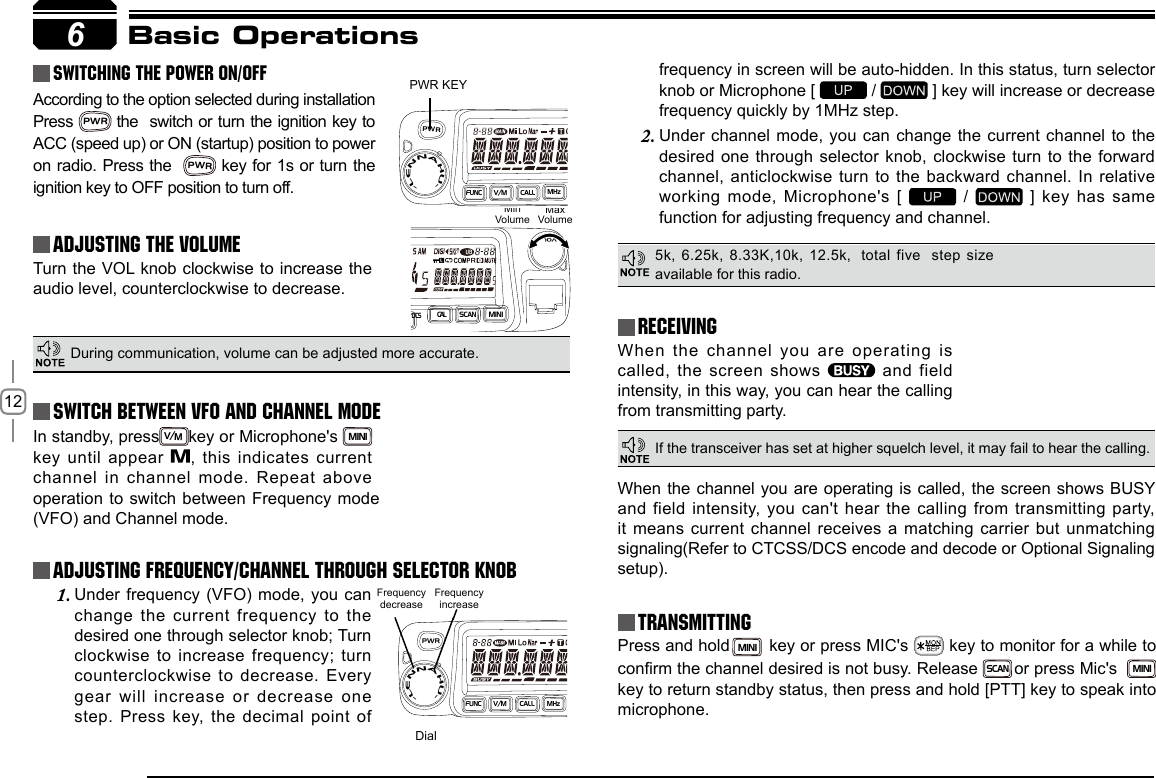 12In standby, pressV/Mkey or Microphone&apos;s MINI  key until appear  , this indicates current channel in channel mode. Repeat above 6PWR KEYDialFrequency decreaseFrequency increaseMinVolumeMaxVolumeBasic Operations Switching The Power On/OffAdjusting The Volume Switch between VFO and Channel modeAdjusting Frequency/Channel THROUGH SELECTOR KNOBReceivingAccording to the option selected during installation Press PWR the  switch or turn the ignition key to ACC (speed up) or ON (startup) position to power on radio. Press the  PWR key for 1s or turn the ignition key to OFF position to turn off.When the channel you are operating is called, the screen shows    and  field intensity, in this way, you can hear the calling from transmitting party.Under frequency (VFO) mode, you can 1. change the current frequency to the desired one through selector knob; Turn clockwise  to  increase  frequency;  turn counterclockwise to decrease. Every gear will increase or decrease one step. Press  key, the decimal point of Turn the VOL knob clockwise to increase the audio level, counterclockwise to decrease. During communication, volume can be adjusted more accurate.five  step size available for this radio.If the transceiver has set at higher squelch level, it may fail to hear the calling.operation to switch between Frequency mode (VFO) and Channel mode.frequency in screen will be auto-hidden. In this status, turn selector knob or Microphone [   /   ] key will increase or decrease frequency quickly by 1MHz step.Under channel mode, you can change the current channel to the 2. desired one through selector knob, clockwise turn to the forward channel, anticlockwise turn to the backward channel. In relative working mode, Microphone&apos;s [   /   ] key has same function for adjusting frequency and channel.TransmittingPress and hold MINI  key or press MIC&apos;s   key to monitor for a while to conrm the channel desired is not busy. Release  SCAN or press Mic&apos;s  MINI key to return standby status, then press and hold [PTT] key to speak into microphone.When the channel you are operating is called,  the  screen shows BUSY and field intensity,  you  can&apos;t  hear  the  calling  from  transmitting party, it means current channel receives a matching carrier but unmatching signaling(Refer to CTCSS/DCS encode and decode or Optional Signaling setup)./DCSS C ANMI N IVOLPWRFUN CV/MC A LLMHz-LENNAHU-PWRFUN CV/MC A LLMHz-LENNAHU-5k, 6.25k, 8.33K,10k, 12.5k,  total CAL
