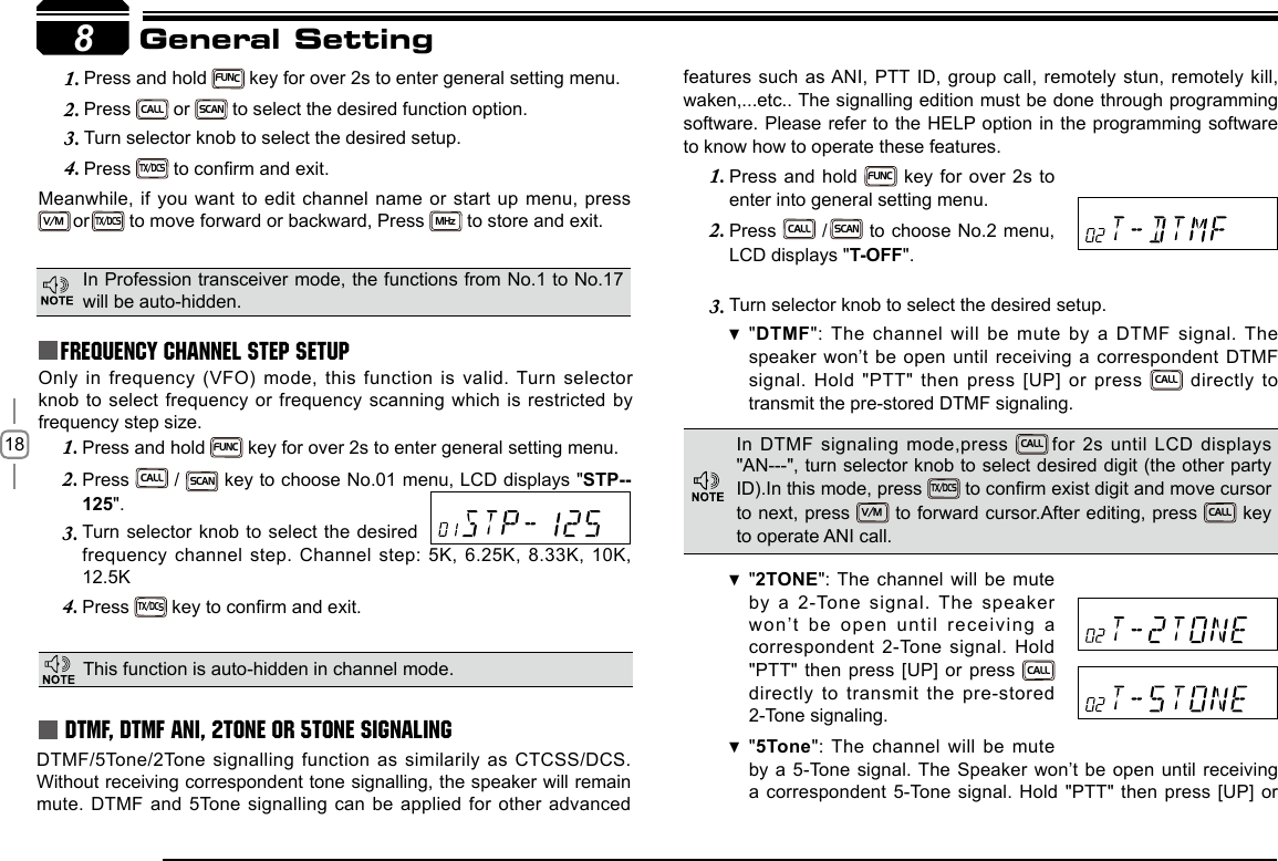 18 Press and hold 1. FUNC key for over 2s to enter general setting menu.Press 2. CALL / SCAN key to choose No.01 menu, LCD displays &quot;STP--125&quot;.Turn selector knob to select the desired 3. frequency channel step. Channel step: 5K, 6.25K, 8.33K, 10K, Press 4. TX/DCS key to conrm and exit.Press and hold 1. FUNC key for over 2s to enter general setting menu.Press 2. CALL or SCAN to select the desired function option.Turn selector knob to select the desired setup.3. Press 4. TX/DCS  to conrm and exit.Meanwhile, if you want to edit channel name or start up menu, press  V/M or TX/DCS to move forward or backward, Press MHz to store and exit.Only in frequency (VFO) mode, this function is valid. Turn selector knob to select frequency or frequency scanning which is restricted by frequency step size.  8General SettingFrequency Channel Step SetupThis function is auto-hidden in channel mode. DTMF, DTMF ANI, 2Tone or 5Tone SignalingDTMF/5Tone/2Tone  signalling  function  as  similarily  as CTCSS/DCS. Without receiving correspondent tone signalling, the speaker will remain mute. DTMF and 5Tone signalling can be applied for other advanced features such as ANI,  PTT ID, group call, remotely stun, remotely kill, waken,...etc.. The signalling edition must be done through programming software. Please refer to the HELP option in the programming software to know how to operate these features.Press and hold 1. FUNC key for over 2s to enter into general setting menu.Press 2. CALL / SCAN to choose No.2 menu, LCD displays &quot;T-OFF&quot;.Turn selector knob to 3.  select the desired setup.&quot; DTMF&quot;: The channel will be mute by a DTMF signal. The speaker won’t be open until receiving a correspondent DTMF signal. Hold &quot;PTT&quot; then press [UP] or press CALL directly  to transmit the pre-stored DTMF signaling. In Profession transceiver mode, the functions from No.1 to No.17 will be auto-hidden.In DTMF signaling mode,press  CALL for 2s until LCD displays &quot;AN---&quot;, turn selector knob to select desired digit (the other party ID).In this mode, press TX/DCS to conrm exist digit and move cursor to next, press V/M to forward cursor.After editing, press CALL  key to operate ANI call.&quot; 2TONE&quot;: The channel will be mute by a 2-Tone signal. The  speaker won’t  be  open  until  receiving  a correspondent 2-Tone signal. Hold &quot;PTT&quot; then press [UP] or press CALL  directly to transmit the pre-stored 2-Tone signaling.&quot; 5Tone&quot;: The channel will be mute by a 5-Tone signal. The Speaker won’t be open until receiving a correspondent 5-Tone signal. Hold &quot;PTT&quot; then press [UP] or 12.5K