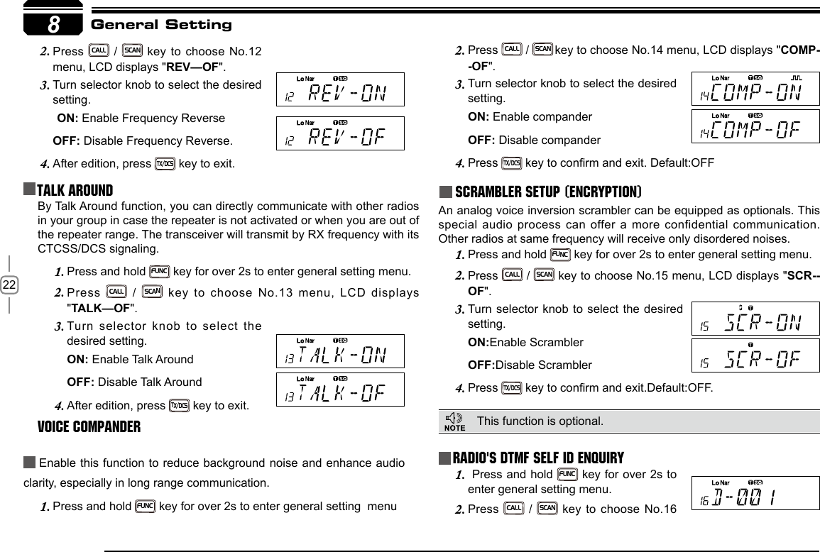 228Press 2. CALL / SCAN key to choose No.12 menu, LCD displays &quot;REV—OF&quot;.Turn selector knob to select the desired 3. setting.ON: Enable Frequency Reverse   OFF: Disable Frequency Reverse.After edition, press 4. TX/DCS key to exit.Talk Around Press 2. CALL / SCAN key to choose No.14 menu, LCD displays &quot;COMP--OF&quot;.Turn selector knob to select the desired 3. setting.ON: Enable companderOFF: Disable companderPress 4. TX/DCS key to conrm and exit. Default:OFFScrambler setup (Encryption)An analog voice inversion scrambler can be equipped as optionals. This special audio process can offer a more confidential communication. Other radios at same frequency will receive only disordered noises.General SettingBy Talk Around function, you can directly communicate with other radios in your group in case the repeater is not activated or when you are out of the repeater range. The transceiver will transmit by RX frequency with its CTCSS/DCS signaling.Press and hold 1. FUNC key for over 2s to enter general setting menu.Press 2. CALL / SCAN  key  to  choose  No.13  menu,  LCD  displays &quot;TALK—OF&quot;.Turn selector knob to select the 3. desired setting.ON: Enable Talk Around   OFF: Disable Talk AroundAfter edition, press 4. TX/DCS key to exit.Voice Compander Enable this function to reduce background noise and enhance audio clarity, especially in long range communication.Press and hold 1. FUNC key for over 2s to enter general setting  menuRadio&apos;s DTMF SELF ID ENQUIRYThis function is optional.  Press and hold 1. FUNC key for over 2s to enter general setting menu.Press 2. CALL / SCAN key to choose No.16 Press and hold 1. FUNC key for over 2s to enter general setting menu.Press 2. CALL / SCAN key to choose No.15 menu, LCD displays &quot;SCR--OF&quot;.Turn selector knob to select the desired 3. setting.ON:Enable ScramblerOFF:Disable ScramblerPress 4. TX/DCS key to conrm and exit.Default:OFF.