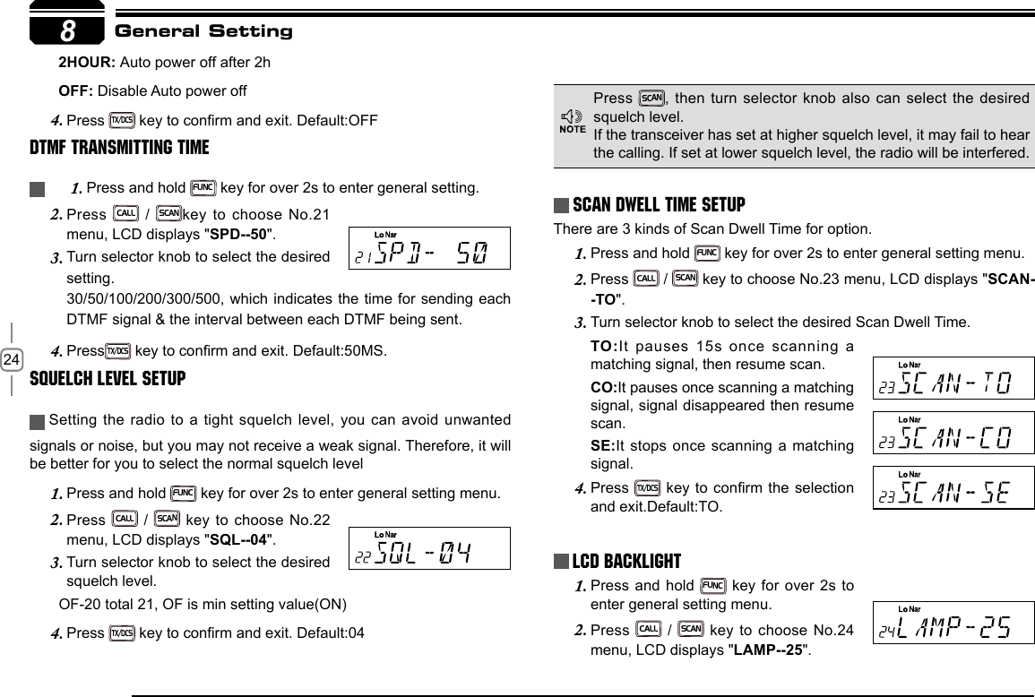 248       2HOUR: Auto power off after 2h       OFF: Disable Auto power offPress 4. TX/DCS key to conrm and exit. Default:OFFDTMF Transmitting TimePress and hold 1. FUNC key for over 2s to enter general setting.Press 2. CALL / SCANkey to choose No.21 menu, LCD displays &quot;SPD--50&quot;.Turn selector knob to select the desired 3. setting. 30/50/100/200/300/500, which indicates the time for sending each DTMF signal &amp; the interval between each DTMF being sent.Press4. TX/DCS key to conrm and exit. Default:50MS.Squelch level SetupSetting the radio to a tight squelch level, you can avoid unwanted signals or noise, but you may not receive a weak signal. Therefore, it will be better for you to select the normal squelch levelPress and hold 1. FUNC key for over 2s to enter general setting menu.Press 2. CALL / SCAN key to choose No.22 menu, LCD displays &quot;SQL--04&quot;.Turn selector knob to select the desired 3. squelch level.       OF-20 total 21, OF is min setting value(ON)Press 4. TX/DCS key to conrm and exit. Default:04Scan Dwell Time SetupThere are 3 kinds of Scan Dwell Time for option.Press and hold 1. FUNC key for over 2s to enter general setting menu.Press 2. CALL / SCAN key to choose No.23 menu, LCD displays &quot;SCAN--TO&quot;.Turn selector knob to select the desired Scan Dwell Time.3. TO:It pauses 15s once scanning a matching signal, then resume scan.CO:It pauses once scanning a matching signal, signal disappeared then resume scan.SE:It stops once scanning a matching signal.Press 4. TX/DCS key to conrm the selection and exit.Default:TO.LCD BacklightPress and hold 1. FUNC key for over 2s to enter general setting menu.Press 2. CALL / SCAN key to choose No.24 menu, LCD displays &quot;LAMP--25&quot;.General SettingPress SCAN, then turn selector knob also can select the desired squelch level.If the transceiver has set at higher squelch level, it may fail to hear the calling. If set at lower squelch level, the radio will be interfered. 