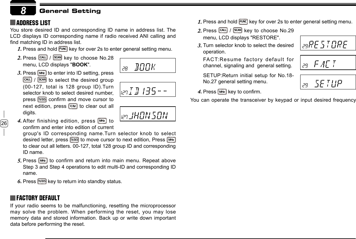 268Address list You store desired ID and corresponding ID name in address list. The LCD displays ID corresponding name if radio received ANI calling and nd matching ID in address list.Factory DefaultIf your  radio seems to be  malfunctioning, resetting  the  microprocessor may solve the problem. When performing the reset, you may lose memory data and stored information. Back  up or  write  down  important data before performing the reset.General SettingPress and hold 1. FUNC key for over 2s to enter general setting menu.Press 2. CALL / SCAN key to choose No.29 menu, LCD displays &quot;RESTORE&quot;.Turn selector knob to select the desired 3. operation.FACT:Resume factory default for  channel, signaling and  general setting.SETUP:Return initial setup for No.18-No.27 general setting menu.Press 4. MHz key to conrm.You can operate the transceiver by keypad or input desired frequency Press and hold 1. FUNC key for over 2s to enter general setting menu.Press 2. CALL / SCAN key to choose No.28 menu, LCD displays &quot;BOOK&quot;.Press 3. MHz to enter into ID setting, press CALL / SCAN to select the desired group (00-127, total is 128 group ID).Turn selector knob to select desired number, press TX/DCS conrm and move  cursor to next edition, press V/M to clear out all digits. After finishing edition, press 4. MHz  to conrm and enter into edition of current group&apos;s ID corresponding name.Turn selector knob to select desired letter, press TX/DCS to move cursor to next edition, Press MHz to clear out all letters. 00-127, total 128 group ID and corresponding ID name.Press 5. MHz to confirm and return into main menu. Repeat above Step 3 and Step 4 operations to edit multi-ID and corresponding ID name.Press 6. TX/DCS key to return into standby status.