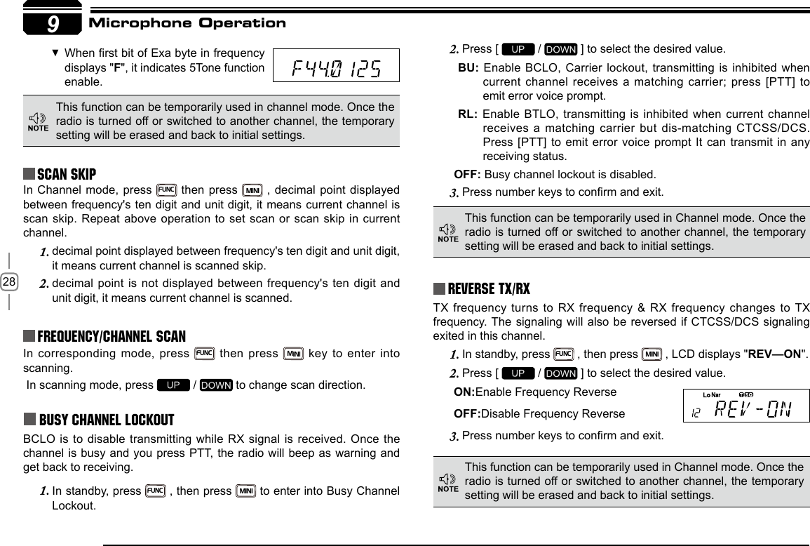 289Reverse TX/RXTX frequency turns to RX frequency &amp; RX frequency changes to TX frequency. The signaling will also be reversed if CTCSS/DCS signaling exited in this channel.In standby, press 1. FUNC , then press MINI , LCD displays &quot;REV—ON&quot;.Press [ 2.   /   ] to select the desired value.ON:Enable Frequency ReverseOFF:Disable Frequency ReversePress number keys to conrm and exit.3. In corresponding mode, press FUNC then press MINI key to enter into scanning. In scanning mode, press   /   to change scan direction.Busy Channel LockoutBCLO is to disable transmitting while RX signal is received. Once the channel is busy and you press PTT, the radio will beep as warning and get back to receiving.In standby, press 1. FUNC , then press MINI to enter into Busy Channel Lockout.Press [ 2.   /   ] to select the desired value.BU: Enable BCLO, Carrier lockout, transmitting is inhibited when current  channel  receives  a  matching  carrier;  press  [PTT]  to emit error voice prompt.RL: Enable BTLO, transmitting is inhibited when current channel receives a matching carrier but dis-matching CTCSS/DCS. Press [PTT] to emit error voice prompt It can transmit in any receiving status.OFF: Busy channel lockout is disabled.Press number keys to conrm and exit.3. This function can be temporarily used in channel mode. Once the radio is turned off or switched to another channel, the temporary setting will be erased and back to initial settings. Frequency/Channel scan Scan Skip When rst bit of Exa byte in frequency  displays &quot;F&quot;, it indicates 5Tone function enable.This function can be temporarily used in Channel mode. Once the radio is turned off or switched to another channel, the temporary setting will be erased and back to initial settings. This function can be temporarily used in Channel mode. Once the radio is turned off or switched to another channel, the temporary setting will be erased and back to initial settings. Microphone OperationIn Channel mode, press FUNC then press MINI , decimal point displayed between frequency&apos;s ten digit and unit digit, it means current channel is scan skip.  Repeat above operation  to set scan  or scan skip  in current channel.decimal point displayed between frequency&apos;s ten digit and unit digit, 1. it means current channel is scanned skip.decimal point is not displayed between frequency&apos;s ten digit and 2. unit digit, it means current channel is scanned.