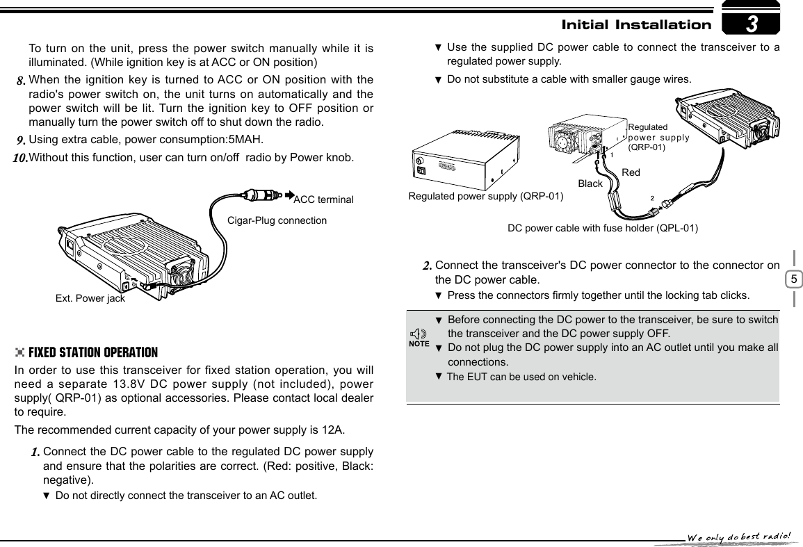 53RedBlackRegulated power supply (QRP-01)DC power cable with fuse holder (QPL-01)Regulated power supply (QRP-01)Ext. Power jackACC terminalCigar-Plug connectionInitial InstallationBefore connecting the DC power to the transceiver, be sure to switch  the transceiver and the DC power supply OFF.Do not plug the DC power supply into an AC outlet until you make all  connections.In order  to  use  this  transceiver  for  fixed  station  operation,  you  will need a separate 13.8V DC power supply (not included), power supply( QRP-01) as optional accessories. Please contact local dealer to require.The recommended current capacity of your power supply is 12A.Connect the DC power cable to the regulated DC power supply 1. and ensure that the polarities are correct. (Red: positive, Black: negative).Do not directly connect the transceiver to an AC outlet. Use the supplied DC power cable  to connect the transceiver to a  regulated power supply.Do not substitute a cable with smaller gauge wires. To turn on the unit, press the power switch manually while it is illuminated. (While ignition key is at ACC or ON position)When the ignition key is turned to ACC  or  ON  position  with the 8. radio&apos;s power switch on, the unit turns on automatically and the power switch will be lit. Turn the ignition key to OFF position or manually turn the power switch off to shut down the radio.Using extra cable, power consumption:5MAH.9. Without this function, user can turn on/off  radio by Power knob.10. Connect the transceiver&apos;s DC power connector to the connector 2.  on the DC power cable.Press the connectors rmly together until the locking tab clicks .Fixed Station OperationThe EUT can be used on vehicle.