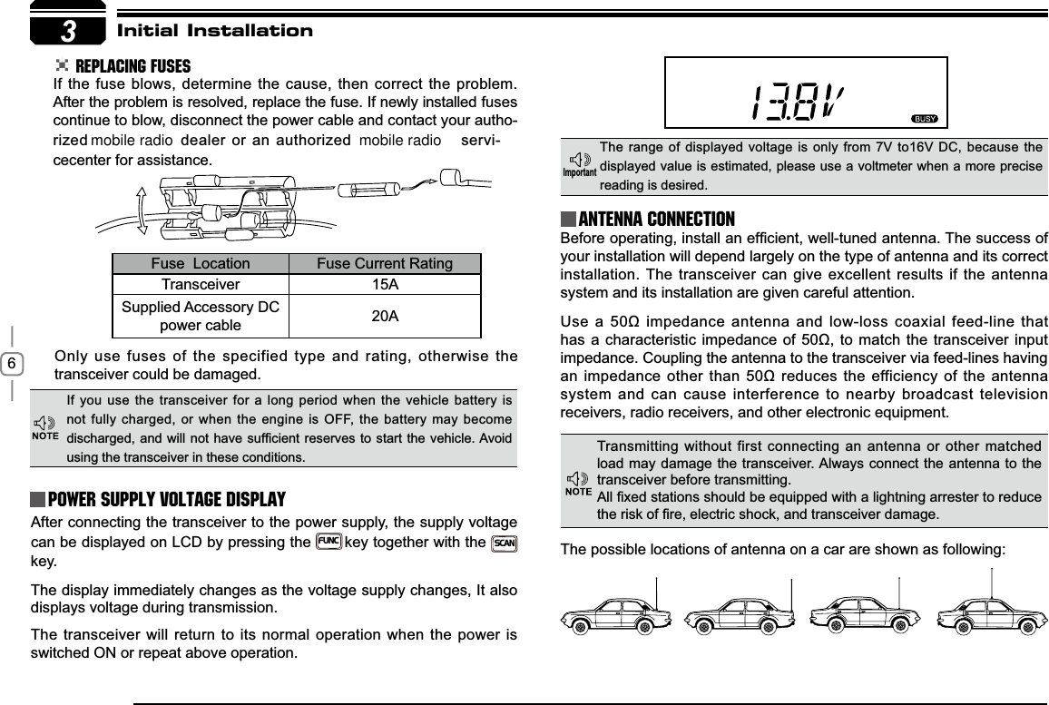 63Initial Installation REPLACING FUSESIf the fuse blows, determine the cause, then correct the problem. After the problem is resolved, replace the fuse. If newly installed fuses continue to blow, disconnect the power cable and contact your autho-rized  dealer or an authorized   servi-cecenter for assistance. Only use fuses of the specified type and rating, otherwise the transceiver could be damaged.After connecting the transceiver to the power supply, the supply voltage can be displayed on LCD by pressing theFUNCkey together with the SCANkey. The display immediately changes as the voltage supply changes, It also displays voltage during transmission.The transceiver will return to its normal operation when the power is switched ON or repeat above operation.%HIRUHRSHUDWLQJLQVWDOODQHI¿FLHQWZHOOWXQHGDQWHQQD7KHVXFFHVVRIyour installation will depend largely on the type of antenna and its correct installation. The transceiver can give excellent results if the antenna system and its installation are given careful attention.8VHDȍLPSHGDQFHDQWHQQDDQGORZORVVFRD[LDOIHHGOLQHWKDWKDVDFKDUDFWHULVWLFLPSHGDQFHRIȍWR PDWFKWKHWUDQVFHLYHULQSXWimpedance. Coupling the antenna to the transceiver via feed-lines having DQLPSHGDQFHRWKHUWKDQȍUHGXFHVWKHHIILFLHQF\RIWKHDQWHQQDsystem and can cause interference to nearby broadcast television receivers, radio receivers, and other electronic equipment. Fuse  Location Fuse Current RatingTransceiver 15ASupplied Accessory DC power cable 20AIf you use the transceiver for a long period when the vehicle battery is not fully charged, or when the engine is OFF, the battery may become GLVFKDUJHGDQGZLOOQRWKDYHVXI¿FLHQWUHVHUYHVWRVWDUWWKHYHKLFOH$YRLGusing the transceiver in these conditions.The range of displayed voltage is only from 7V to16V DC, because the displayed value is estimated, please use a voltmeter when a more precise reading is desired.Power supply voltage DisplayAntenna Connection,PSRUWDQWTransmitting without first connecting an antenna or other matched load may damage the transceiver. Always connect the antenna to the transceiver before transmitting.$OO¿[HGVWDWLRQVVKRXOGEHHTXLSSHGZLWKDOLJKWQLQJDUUHVWHUWRUHGXFHWKHULVNRI¿UHHOHFWULFVKRFNDQGWUDQVFHLYHUGDPDJHThe possible locations of antenna on a car are shown as following:mobile radio mobile radio