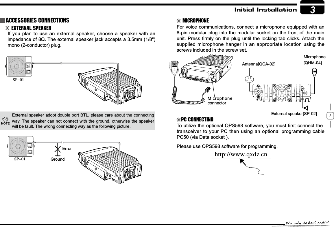73GroundMicrophone connectorErrorIUUQXXXRYE[DOInitial Installation External Speaker MicrophonePC ConnectingIf you plan to use an external speaker, choose a speaker with an LPSHGDQFHRIȍ7KHH[WHUQDOVSHDNHUMDFNDFFHSWVDPPmono (2-conductor) plug.For voice communications, connect a microphone equipped with an 8-pin modular plug into the modular socket on the front of the main XQLW3UHVV¿UPO\RQWKHSOXJXQWLO WKHORFNLQJWDEFOLFNV$WWDFK WKHsupplied microphone hanger in an appropriate location using the screws included in the screw set.7RXWLOL]HWKHRSWLRQDO436VRIWZDUH\RXPXVW¿UVWFRQQHFWWKHtransceiver to your PC then using an optional programming cable PC50 (via Data socket ).Please use QPS598 software for programming.External speaker adopt double port BTL, please care about the connecting way. The speaker can not connect with the ground, otherwise the speaker will be fault. The wrong connecting way as the following picture.Accessories Connections4141External speaker[SP-02]Microphone[QHM-04]Antenna[QCA-02]-LENNAHU-VOLPWRFUNCV/MCALLMHzTX/DCSH/LSCANMINI