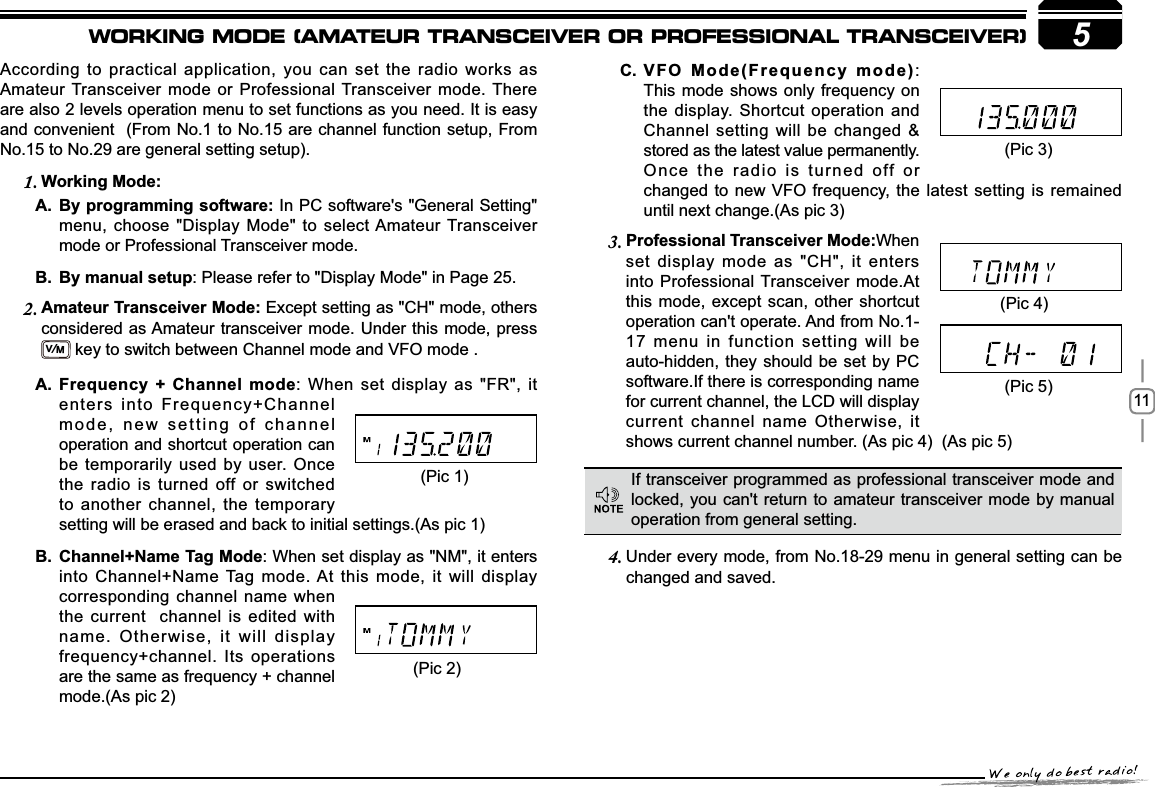 115According to practical application, you can set the radio works as Amateur Transceiver mode or Professional Transceiver mode. There are also 2 levels operation menu to set functions as you need. It is easy and convenient  (From No.1 to No.15 are channel function setup, From No.15 to No.29 are general setting setup).:RUNLQJ0RGH1.%\SURJUDPPLQJVRIWZDUHA. In PC software&apos;s &quot;General Setting&quot; menu, choose &quot;Display Mode&quot; to select Amateur Transceiver mode or Professional Transceiver mode.By manual setupB. : Please refer to &quot;Display Mode&quot; in Page 25.$PDWHXU7UDQVFHLYHU0RGH2. Except setting as &quot;CH&quot; mode, others considered as Amateur transceiver mode. Under this mode, press  V/M key to switch between Channel mode and VFO mode . 3URIHVVLRQDO7UDQVFHLYHU0RGH3. When set display mode as &quot;CH&quot;, it enters into Professional Transceiver mode.At this mode, except scan, other shortcut operation can&apos;t operate. And from No.1-17 menu in function setting will be auto-hidden, they should be set by PC software.If there is corresponding name for current channel, the LCD will display current channel name Otherwise, it shows current channel number. (As pic 4)  (As pic 5) Under every mode, from No.18-29 menu in 4. general setting can be changed and saved.9)20RGH)UHTXHQF\PRGHC. :This mode shows only frequency onthe display. Shortcut operation and Channel setting will be changed &amp; stored as the latest value permanently. Once the radio is turned off or changed to new VFO frequency, the latest setting is remained until next change.(As pic 3)If transceiver programmed as professional transceiver mode and locked, you can&apos;t return to amateur transceiver mode by manual operation from general setting.(Pic 1)(Pic 2)(Pic 4)(Pic 5))UHTXHQF\&amp;KDQQHOPRGHA. : When set display as &quot;FR&quot;, it enters into Frequency+Channel mode, new setting of channel operation and shortcut operation can be temporarily used by user. Once the radio is turned off or switched to another channel, the temporary setting will be erased and back to initial settings.(As pic 1)&amp;KDQQHO1DPH7DJ0RGHB. : When set display as &quot;NM&quot;, it enters into Channel+Name Tag mode. At this mode, it will display corresponding channel name when the current  channel is edited with name. Otherwise, it will display frequency+channel. Its operations are the same as frequency + channel mode.(As pic 2)(Pic 3)WORKING MODE (AMATEUR TRANSCEIVER OR PROFESSIONAL TRANSCEIVER)