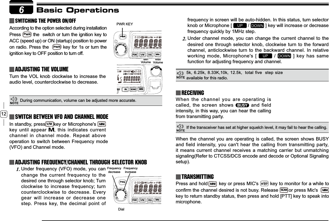 12In standby, pressV/Mkey or Microphone&apos;s MINIkey until appear  , this indicates current channel in channel mode. Repeat above 6PWR KEYDialFrequencydecreaseFrequencyincreaseMinVolumeMaxVolumeBasic OperationsSwitching The Power On/OffAdjusting The Volume Switch between VFO and Channel modeAdjusting Frequency/Channel THROUGH SELECTOR KNOBReceivingAccording to the option selected during installation PressPWR the  switch or turn the ignition key to ACC (speed up) or ON (startup) position to power on radio. Press the  PWR key for 1s or turn the ignition key to OFF position to turn off.When the channel you are operating is called, the screen shows   and field intensity, in this way, you can hear the calling from transmitting party.Under frequency (VFO) mode, you can 1.change the current frequency to the desired one through selector knob; Turn clockwise to increase frequency; turn counterclockwise to decrease. Every gear will increase or decrease one step. Press key, the decimal point of Turn the VOL knob clockwise to increase the audio level, counterclockwise to decrease. &apos;XULQJFRPPXQLFDWLRQYROXPHFDQEHDGMXVWHGPRUHDFFXUDWHfive  step size available for this radio.If the transceiver has set at higher squelch level, it may fail to hear the calling.operation to switch between Frequency mode (VFO) and Channel mode.frequency in screen will be auto-hidden. In this status, turn selector knob or Microphone [   /   ] key will increase or decrease frequency quickly by 1MHz step.Under channel mode, you can change the current channel to the 2.desired one through selector knob, clockwise turn to the forward channel, anticlockwise turn to the backward channel. In relative working mode, Microphone&apos;s [   /   ] key has same IXQFWLRQIRUDGMXVWLQJIUHTXHQF\DQGFKDQQHOTransmittingPress and holdMINIkey or press MIC&apos;s   key to monitor for a while to FRQ¿UPWKHFKDQQHOGHVLUHGLVQRWEXV\ ReleaseSCANor press Mic&apos;s  MINIkey to return standby status, then press and hold [PTT] key to speak into microphone.When the channel you are operating is called, the screen shows BUSY and field intensity, you can&apos;t hear the calling from transmitting party, it means current channel receives a matching carrier but unmatching signaling(Refer to CTCSS/DCS encode and decode or Optional Signaling setup).DCSSCANMINIVOLPWRFUNCV/MCALLMHz-LENNAHU-PWRFUNCV/MCALLMHz-LENNAHU-5k, 6.25k, 8.33K,10k, 12.5k,  total CAL