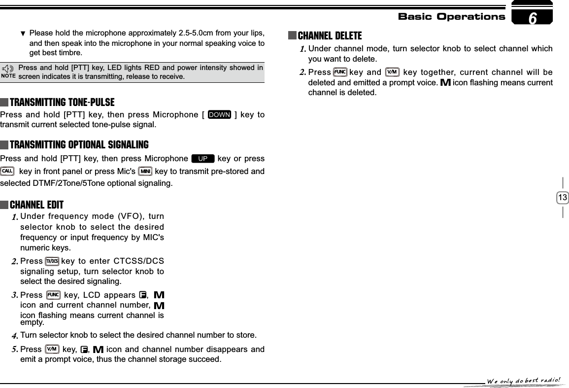 13Basic OperationsTransmitting Tone-PulseTransmitting OPTIONAL SIGNALING Press and hold [PTT] key, then press Microphone [   ] key to transmit current selected tone-pulse signal. Press and hold [PTT] key, then press Microphone   key or press CALL  key in front panel or press Mic&apos;s MINI key to transmit pre-stored and selected DTMF/2Tone/5Tone optional signaling.Channel EditChannel DeleteUnder frequency mode (VFO), turn 1.selector knob to select the desired frequency or input frequency by MIC&apos;s numeric keys.Press2.TX/DCSkey to enter CTCSS/DCS signaling setup, turn selector knob to select the desired signaling.Press3.FUNC key, LCD appears  ,icon and current channel number, LFRQÀDVKLQJPHDQVFXUUHQWFKDQQHOLVUnder channel mode, turn selector knob to select channel which 1.you want to delete.Press2.FUNCkey and V/Mkey together, current channel will be deleted and emitted a prompt voice.  LFRQÀDVKLQJPHDQVFXUUHQWchannel is deleted.empty.Turn selector knob to select the desired channel number to store.4.Press5.V/M key,  ,   icon and channel number disappears and emit a prompt voice, thus the channel storage succeed.6Please hold the microphone approximately 2.5-5.0cm from your lips ,and then speak into the microphone in your normal speaking voice to get best timbre.Press and hold [PTT] key, LED lights RED and power intensity showed in screen indicates it is transmitting, release to receive.