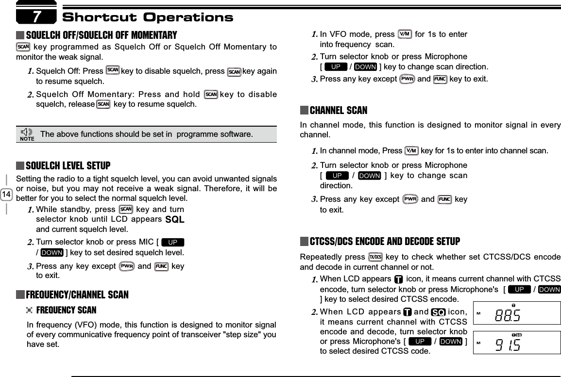 147Shortcut OperationsSquelch level SetupFrequency/Channel ScanChannel ScanCTCSS/DCS Encode and Decode setupSetting the radio to a tight squelch level, you can avoid unwanted signals or noise, but you may not receive a weak signal. Therefore, it will be better for you to select the normal squelch level.In frequency (VFO) mode, this function is designed to monitor signal of every communicative frequency point of transceiver &quot;step size&quot; you have set. In channel mode, this function is designed to monitor signal in every channel.In channel mode, Press 1.V/M key for 1s to enter into channel scan. Repeatedly press TX/DCS key to check whether set CTCSS/DCS encode and decode in current channel or not.While standby, press 1.SCAN key and turn selector knob until LCD appears and current squelch level.Turn selector knob or press MIC [ 2./ ] key to set desired squelch level.Press any key except 3.PWR and FUNC key to exit. Frequency ScanIn VFO mode, press 1.V/M for 1s to enter into frequency  scan.Turn selector knob or press Microphone   2.[  /   ] key to change scan direction.Press any key except 3.PWR andFUNC key to exit.Turn selector knob or press Microphone  2.[ /   ] key to change scan direction.Press any key except 3.PWR and FUNC key to exit.    squelch off/squelch off momeNTARYSCAN key programmed as Squelch Off or Squelch Off Momentary to monitor the weak signal.Squelch Off: Press1.SCANkey to disable squelch, pressSCANkey again to resume squelch.Squelch Off Momentary: Press and hold2.SCANkey to disable squelch, releaseSCANkey to resume squelch.The above functions should be set in  programme software.When LCD appears 1.     icon, it means current channel with CTCSS encode, turn selector knob or press Microphone&apos;s  [   / ] key to select desired CTCSS encode.When LCD appears2. and icon, it means current channel with CTCSS encode and decode, turn selector knob or press Microphone&apos;s [   /   ] to select desired CTCSS code.