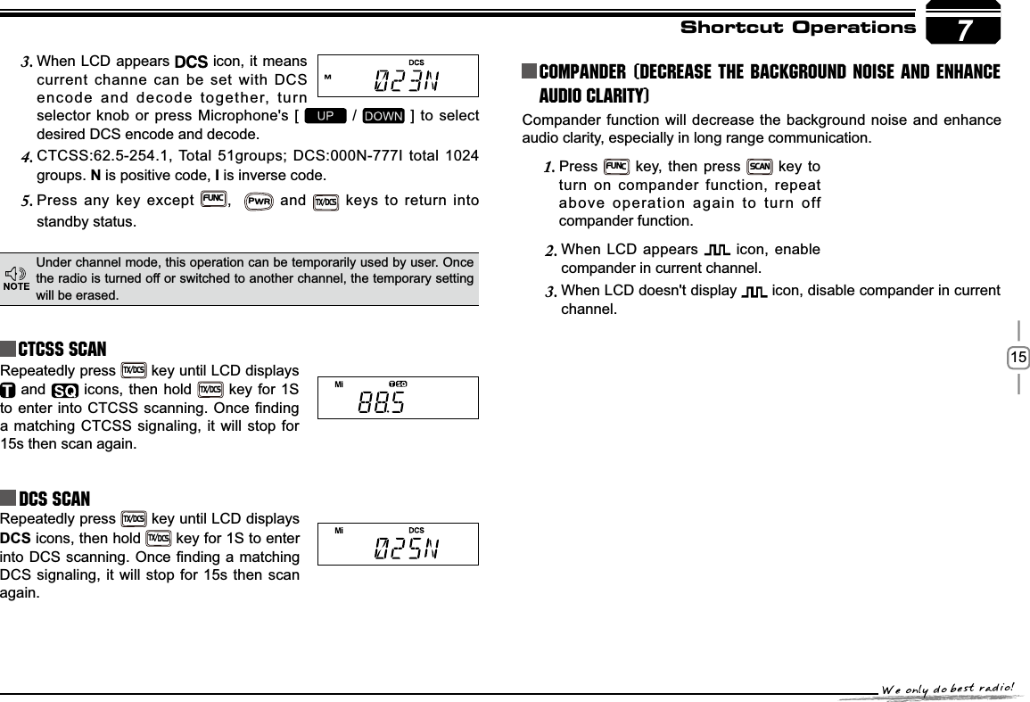157Shortcut OperationsCTCSS SCANRepeatedly press TX/DCS key until LCD displays  and   icons, then hold TX/DCS key for 1S WRHQWHULQWR&amp;7&amp;66VFDQQLQJ2QFH¿QGLQJa matching CTCSS signaling, it will stop for 15s then scan again.Under channel mode, this operation can be temporarily used by user. Once the radio is turned off or switched to another channel, the temporary setting will be erased.When LCD appears 3.  icon, it means current channe can be set with DCS encode and decode together, turn selector knob or press Microphone&apos;s [   /   ] to select desired DCS encode and decode.CTCSS:62.5-254.1, Total 51groups; DCS:000N-777I total 1024 4.groups. N is positive code, , is inverse code.Press any key except 5.FUNC,  PWR and TX/DCS keys to return into standby status.Repeatedly press TX/DCS key until LCD displays DCS icons, then hold TX/DCS key for 1S to enter LQWR&apos;&amp;6VFDQQLQJ2QFH¿QGLQJDPDWFKLQJDCS signaling, it will stop for 15s then scan again.Compander function will decrease the background noise and enhance audio clarity, especially in long range communication.Press1.FUNC key, then press SCAN key to turn on compander function, repeat above operation again to turn off compander function.Compander (Decrease the background noise and ENHANCE AUDIO CLARITY)When LCD appears 2.  icon, enable compander in current channel.When LCD doesn&apos;t display 3.  icon, disable compander in current channel.DCS SCAN