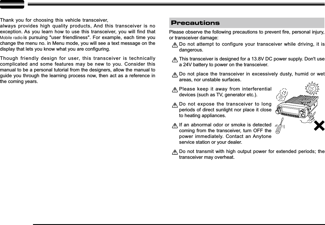 Thank you for choosing this  vehicle transceiver, always provides high quality products, And this transceiver is no exception. As you learn how to use this transceiver, you will find that   is pursuing &quot;user friendliness&quot;. For example, each time you change the menu no. in Menu mode, you will see a text message on the GLVSOD\WKDWOHWV\RXNQRZZKDW\RXDUHFRQ¿JXULQJThough friendly design for user, this transceiver is technically complicated and some features may be new to you. Consider this manual to be a personal tutorial from the designers, allow the manual to guide you through the learning process now, then act as a reference in the coming years.Do not attempt to configure your transceiver while driving, it is dangerous.This transceiver is designed for a 13.8V DC power supply. Don&apos;t use a 24V battery to power on the transceiver.Do not place the transceiver in excessively dusty, humid or wet areas, nor unstable surfaces.Please keep it away from interferential devices (such as TV, generator etc.). Do not expose the transceiver to long periods of direct sunlight nor place it close to heating appliances.If an abnormal odor or smoke is detected coming from the transceiver, turn OFF the power immediately. Contact an Anytone service station or your dealer.Do not transmit with high output power for extended periods; the transceiver may overheat.3OHDVHREVHUYHWKHIROORZLQJSUHFDXWLRQVWRSUHYHQW¿UHSHUVRQDOLQMXU\or transceiver damage:Precautions-LENNAHU-VOLPWRFUNCV/MCALLMHzTX/DCSH/LSCANMINIMobile radio