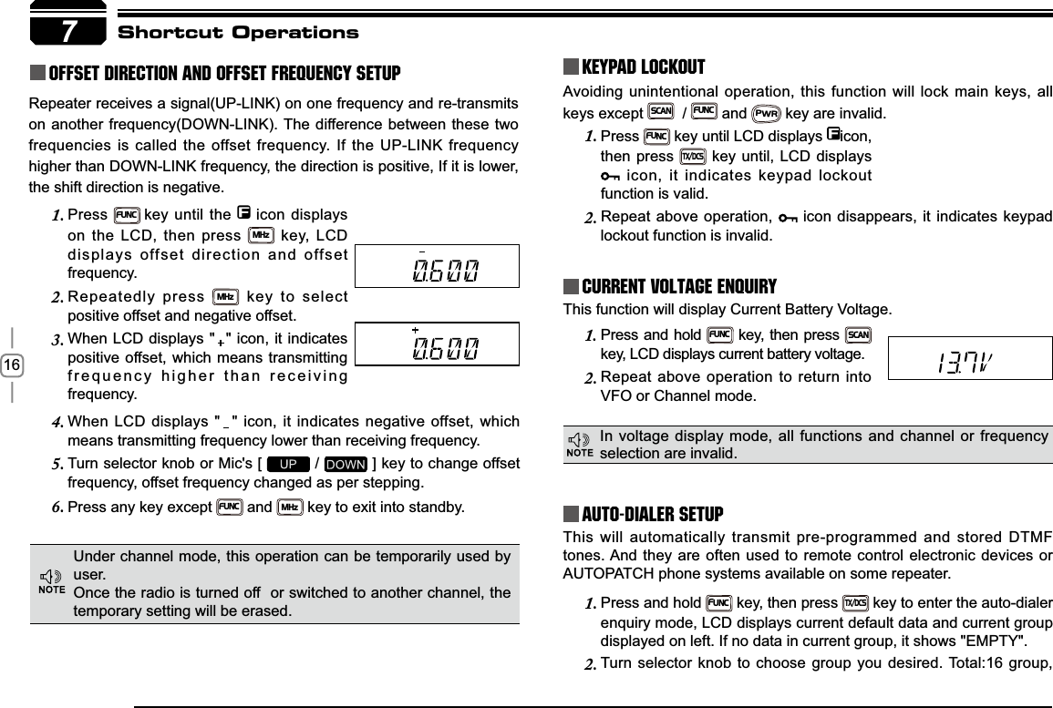 16Press1.FUNC key until LCD displays  icon, then press TX/DCS key until, LCD displays  icon, it indicates keypad lockout function is valid.Repeat above operation, 2.  icon disappears, it indicates keypad lockout function is invalid.This will automatically transmit pre-programmed and stored DTMF tones. And they are often used to remote control electronic devices or AUTOPATCH phone systems available on some repeater.Press and hold 1.FUNC key, then press TX/DCS key to enter the auto-dialer enquiry mode, LCD displays current default data and current group displayed on left. If no data in current group, it shows &quot;EMPTY&quot;.Turn selector knob to choose group you desired. Total:16 group, 2.Press and hold 1.FUNC key, then press SCANkey, LCD displays current battery voltage.Repeat above operation to return into 2.VFO or Channel mode.When LCD displays &quot;  &quot; icon, it indicates negative offset, which 4.means transmitting frequency lower than receiving frequency.Turn selector knob or Mic&apos;s [ 5.  /   ] key to change offset frequency, offset frequency changed as per stepping.Press any key except 6.FUNC and MHz key to exit into standby.Press1.FUNCkey until the   icon displays on the LCD, then press MHz key, LCD displays offset direction and offset frequency.Repeatedly press 2.MHz key to select positive offset and negative offset.When LCD displays &quot;  &quot; icon, it indicates 3.positive offset, which means transmitting frequency higher than receiving frequency.7Avoiding unintentional operation, this function will lock main keys, all keys except SCAN  / FUNC and PWR key are invalid.KEYPAD LOCKOUTCurrent Voltage ENQUIRYAuto-Dialer SetupShortcut OperationsThis function will display Current Battery Voltage.Under channel mode, this operation can be temporarily used by user. Once the radio is turned off  or switched to another channel, the temporary setting will be erased.In voltage display mode, all functions and channel or frequency selection are invalid.Repeater receives a signal(UP-LINK) on one frequency and re-transmits on another frequency(DOWN-LINK). The difference between these two frequencies is called the offset frequency. If the UP-LINK frequency higher than DOWN-LINK frequency, the direction is positive, If it is lower, the shift direction is negative.Offset Direction and offset frequency setup