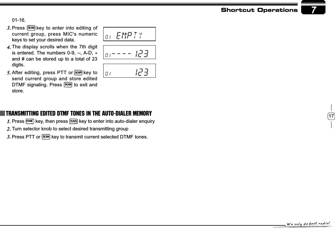 177Shortcut OperationsPress1.FUNC key, then press TX/DCS key to enter into auto-dialer enquiryTurn selector knob to select desired transmitting group2.Press PTT or 3.SCANkey to transmit current selected DTMF tones.Transmitting Edited DTMF tones in the Auto-dialer memory01-16.Press3.SCANkey to enter into editing of current group, press MIC&apos;s numeric keys to set your desired data.The display scrolls when the 7th digit 4.is entered. The numbers 0-9, --, A-D, *and # can be stored up to a total of 23 digits.After editing, press PTT or5.SCANkey to send current group and store edited DTMF signaling. Press SCAN to exit and store.