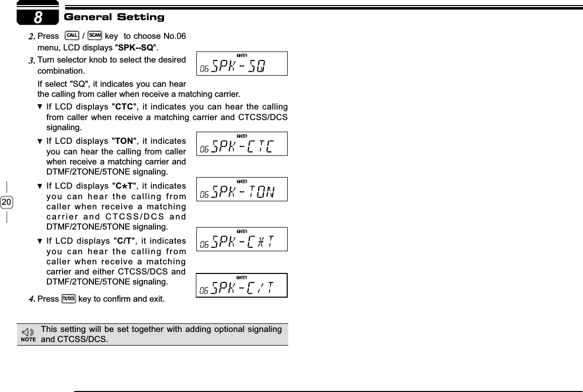 208If select &quot;SQ&quot;, it indicates you can hear the calling from caller when receive a matching carrier.If LCD displays &quot; CTC&quot;, it indicates you can hear the calling from caller when receive a matching carrier and CTCSS/DCS signaling.If LCD displays &quot; TON&quot;, it indicates you can hear the calling from caller when receive a matching carrier and  DTMF/2TONE/5TONE signaling.If LCD displays &quot; C T&quot;, it indicates you can hear the calling from caller when receive a matching carrier and CTCSS/DCS and DTMF/2TONE/5TONE signaling.If LCD displays &quot; C/T&quot;, it indicates you can hear the calling from caller when receive a matching carrier and either CTCSS/DCS and DTMF/2TONE/5TONE signaling.Press4.TX/DCSNH\WRFRQ¿UPDQGH[LWGeneral SettingPress  2.CALL / SCAN key  to choose No.06 menu, LCD displays &quot;SPK--SQ&quot;.Turn selector knob to select the desired 3.combination.This setting will be set together with adding optional signaling and CTCSS/DCS.