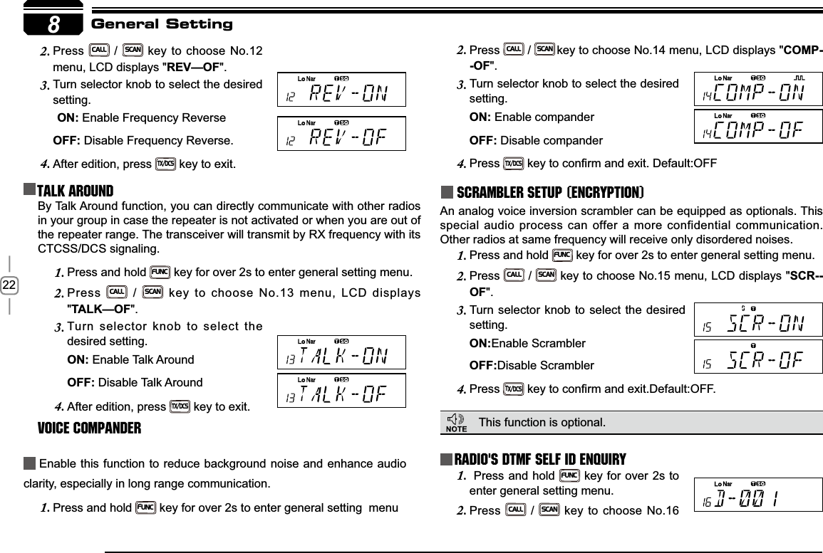 228Press2.CALL / SCAN key to choose No.12 menu, LCD displays &quot;5(9²2)&quot;.Turn selector knob to select the desired 3.setting.21Enable Frequency Reverse2))Disable Frequency Reverse.After edition, press 4.TX/DCS key to exit.Talk Around Press2.CALL / SCANkey to choose No.14 menu, LCD displays &quot;COMP-2)&quot;.Turn selector knob to select the desired 3.setting.21 Enable compander2))Disable companderPress4.TX/DCSNH\WRFRQ¿UPDQGH[LW&apos;HIDXOW2))Scrambler setup (Encryption)An analog voice inversion scrambler can be equipped as optionals. This special audio process can offer a more confidential communication. Other radios at same frequency will receive only disordered noises.General SettingBy Talk Around function, you can directly communicate with other radios in your group in case the repeater is not activated or when you are out of the repeater range. The transceiver will transmit by RX frequency with its CTCSS/DCS signaling.Press and hold 1.FUNC key for over 2s to enter general setting menu.Press 2.CALL / SCAN key to choose No.13 menu, LCD displays &quot;7$/.²2)&quot;.Turn selector knob to select the 3.desired setting.21Enable Talk Around   2))Disable Talk AroundAfter edition, press 4.TX/DCS key to exit.Voice Compander Enable this function to reduce background noise and enhance audio clarity, especially in long range communication.Press and hold 1.FUNC key for over 2s to enter general setting  menuRadio&apos;s DTMF SELF ID ENQUIRYThis function is optional.  Press and hold 1.FUNC key for over 2s to enter general setting menu.Press2.CALL / SCAN key to choose No.16 Press and hold 1.FUNC key for over 2s to enter general setting menu.Press2.CALL / SCAN key to choose No.15 menu, LCD displays &quot;SCR--2)&quot;.Turn selector knob to select the desired 3.setting.21Enable Scrambler2))Disable ScramblerPress4.TX/DCSNH\WRFRQ¿UPDQGH[LW&apos;HIDXOW2))