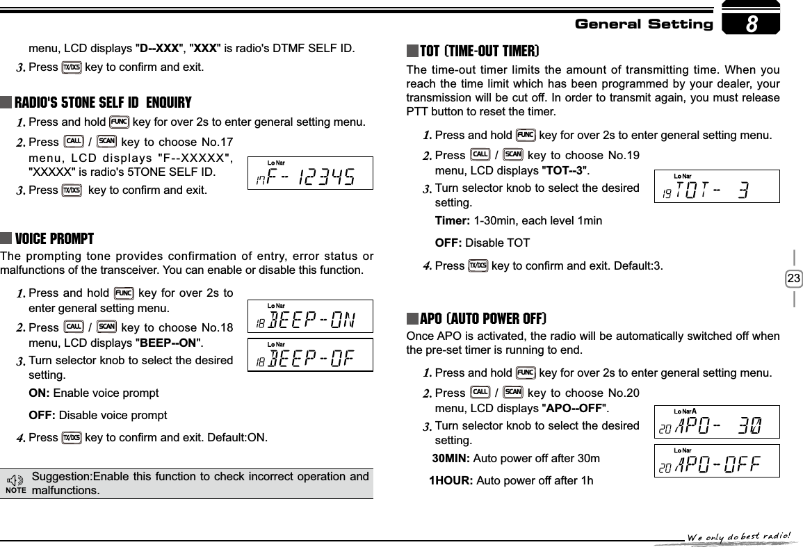 238menu, LCD displays &quot;D--XXX&quot;, &quot;XXX&quot; is radio&apos;s DTMF SELF ID. Press3.TX/DCSNH\WRFRQ¿UPDQGH[LWRadio&apos;s 5TONE SELF ID  ENQUIRYPress and hold 1.FUNC key for over 2s to enter general setting menu.Press2.CALL / SCAN key to choose No.17 menu, LCD displays &quot;F--XXXXX&quot;, &quot;XXXXX&quot; is radio&apos;s 5TONE SELF ID. Press3.TX/DCSNH\WRFRQ¿UPDQGH[LWVoice PromptThe prompting tone provides confirmation of entry, error status or malfunctions of the transceiver. You can enable or disable this function.Press and hold 1.FUNC key for over 2s to enter general setting menu.Press2.CALL / SCAN key to choose No.18 menu, LCD displays &quot;BEEP--ON&quot;.Turn selector knob to select the desired 3.setting.21Enable voice prompt2))Disable voice promptPress4.TX/DCSNH\WRFRQ¿UPDQGH[LW&apos;HIDXOW21TOT (Time-out timer)The time-out timer limits the amount of transmitting time. When you reach the time limit which has been programmed by your dealer, your transmission will be cut off. In order to transmit again, you must release PTT button to reset the timer.Press and hold 1.FUNC key for over 2s to enter general setting menu.Press2.CALL / SCAN key to choose No.19 menu, LCD displays &quot;TOT--3&quot;.Turn selector knob to select the desired 3.setting.7LPHU1-30min, each level 1min2))Disable TOTPress4.TX/DCSNH\WRFRQ¿UPDQGH[LW&apos;HIDXOWAPO (Auto power off)Once APO is activated, the radio will be automatically switched off when the pre-set timer is running to end.Press and hold 1.FUNC key for over 2s to enter general setting menu.Press2.CALL / SCAN key to choose No.20 menu, LCD displays &quot;$322))&quot;.Turn selector knob to select the desired 3.setting.0,1Auto power off after 30m+285Auto power off after 1hGeneral SettingSuggestion:Enable this function to check incorrect operation and malfunctions.