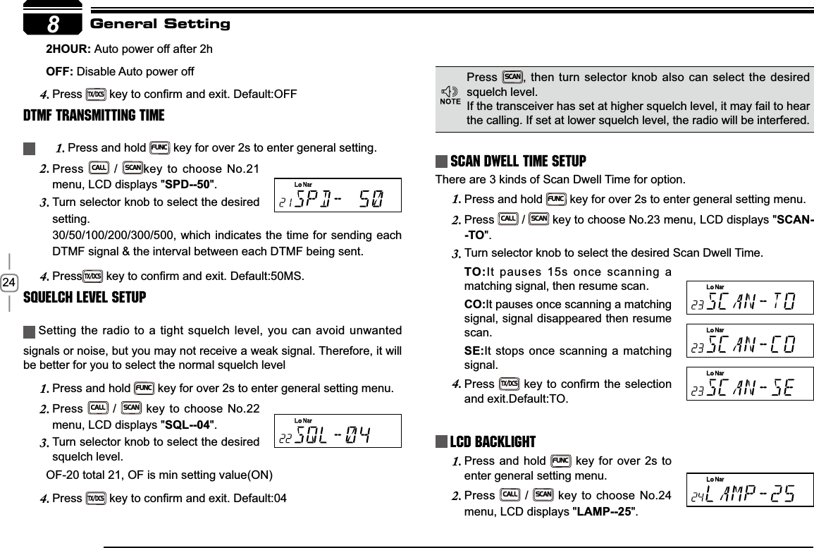 248+285Auto power off after 2h2))Disable Auto power offPress4.TX/DCSNH\WRFRQ¿UPDQGH[LW&apos;HIDXOW2))DTMF Transmitting TimePress and hold 1.FUNC key for over 2s to enter general setting.Press2.CALL / SCANkey to choose No.21 menu, LCD displays &quot;SPD--50&quot;.Turn selector knob to select the desired 3.setting.30/50/100/200/300/500, which indicates the time for sending each DTMF signal &amp; the interval between each DTMF being sent.Press4.TX/DCSNH\WRFRQ¿UPDQGH[LW&apos;HIDXOW06Squelch level SetupSetting the radio to a tight squelch level, you can avoid unwanted signals or noise, but you may not receive a weak signal. Therefore, it will be better for you to select the normal squelch levelPress and hold 1.FUNC key for over 2s to enter general setting menu.Press2.CALL / SCAN key to choose No.22 menu, LCD displays &quot;SQL--04&quot;.Turn selector knob to select the desired 3.squelch level.       OF-20 total 21, OF is min setting value(ON)Press4.TX/DCSNH\WRFRQ¿UPDQGH[LW&apos;HIDXOWScan Dwell Time SetupThere are 3 kinds of Scan Dwell Time for option.Press and hold 1.FUNC key for over 2s to enter general setting menu.Press2.CALL / SCAN key to choose No.23 menu, LCD displays &quot;SCAN--TO&quot;.Turn selector knob to select the desired Scan Dwell Time.3.72It pauses 15s once scanning a matching signal, then resume scan.&amp;2It pauses once scanning a matching signal, signal disappeared then resume scan.6(It stops once scanning a matching signal.Press4.TX/DCSNH\WRFRQ¿UPWKHVHOHFWLRQand exit.Default:TO.LCD BacklightPress and hold 1.FUNC key for over 2s to enter general setting menu.Press2.CALL / SCAN key to choose No.24 menu, LCD displays &quot;LAMP--25&quot;.General SettingPressSCAN, then turn selector knob also can select the desired squelch level.If the transceiver has set at higher squelch level, it may fail to hear the calling. If set at lower squelch level, the radio will be interfered. 