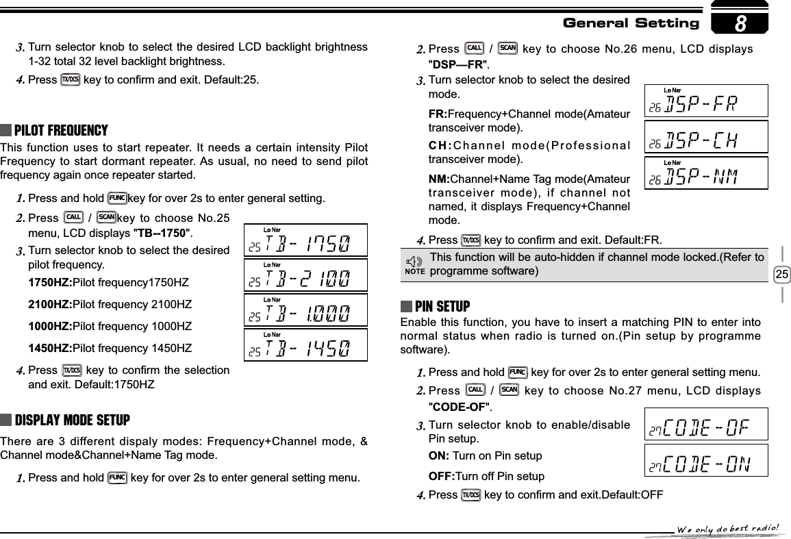 258Turn selector knob to select the desired LCD backlight brightness 3.1-32 total 32 level backlight brightness.Press4.TX/DCSNH\WRFRQ¿UPDQGH[LW&apos;HIDXOWPilot FrequencyThis function uses to start repeater. It needs a certain intensity Pilot Frequency to start dormant repeater. As usual, no need to send pilot frequency again once repeater started.Press and hold 1.FUNCkey for over 2s to enter general setting. Press2.CALL / SCANkey to choose No.25 menu, LCD displays &quot;TB--1750&quot;.Turn selector knob to select the desired 3.pilot frequency.+=Pilot frequency1750HZ+=Pilot frequency 2100HZ+=Pilot frequency 1000HZ+=Pilot frequency 1450HZPress4.TX/DCSNH\WRFRQ¿UPWKHVHOHFWLRQand exit. Default:1750HZDisplay Mode SetupThere are 3 different dispaly modes: Frequency+Channel mode, &amp; Channel mode&amp;Channel+Name Tag mode.Press and hold 1.FUNC key for over 2s to enter general setting menu.Press2.CALL / SCAN key to choose No.26 menu, LCD displays &quot;&apos;63²)5&quot;.Turn selector knob to select the desired 3.mode.)5Frequency+Channel mode(Amateur transceiver mode).&amp;+Channel mode(Professional transceiver mode).10Channel+Name Tag mode(Amateur transceiver mode), if channel not named, it displays Frequency+Channel mode.Press4.TX/DCSNH\WRFRQ¿UPDQGH[LW&apos;HIDXOW)5PIN Setup Enable this function, you have to insert a matching PIN to enter into normal status when radio is turned on.(Pin setup by programme software).Press and hold 1.FUNC key for over 2s to enter general setting menu.Press2.CALL / SCAN key to choose No.27 menu, LCD displays &quot;&amp;2&apos;(2)&quot;.Turn selector knob to enable/disable 3.Pin setup.21 Turn on Pin setup2))Turn off Pin setupPress4.TX/DCSNH\WRFRQ¿UPDQGH[LW&apos;HIDXOW2))This function will be auto-hidden if channel mode locked.(Refer to programme software)General Setting