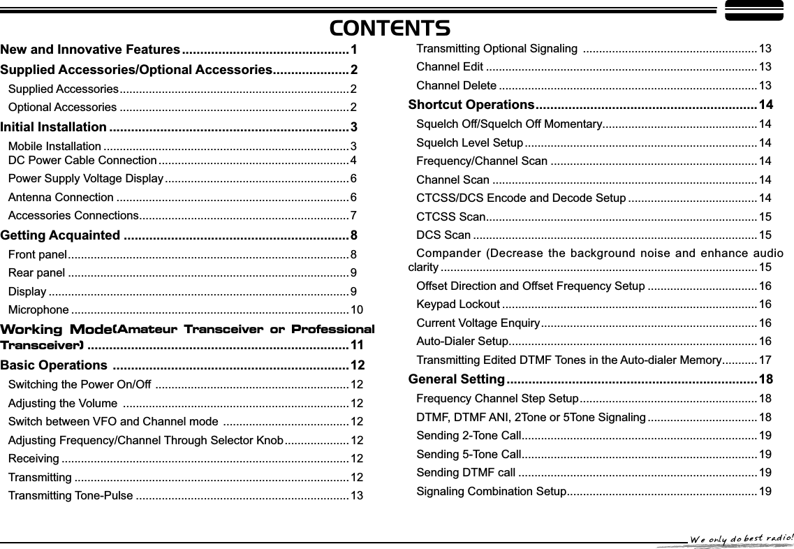 CONTENTS1HZDQG,QQRYDWLYH)HDWXUHV..............................................1Supplied Accessories/Optional Accessories.....................2Supplied Accessories....................................................................... 2Optional Accessories .......................................................................2,QLWLDO,QVWDOODWLRQ ..................................................................3Mobile Installation ............................................................................3DC Power Cable Connection ...........................................................4Power Supply Voltage Display ......................................................... 6Antenna Connection ........................................................................6Accessories Connections................................................................. 7*HWWLQJ$FTXDLQWHG ..............................................................8Front panel....................................................................................... 8Rear panel .......................................................................................9Display .............................................................................................9Microphone ......................................................................................10Working Mode(Amateur Transceiver or Professional Transceiver)........................................................................11Basic Operations .................................................................12Switching the Power On/Off ............................................................12$GMXVWLQJWKH9ROXPH ...................................................................... 12Switch between VFO and Channel mode .......................................12$GMXVWLQJ)UHTXHQF\&amp;KDQQHOThrough Selector Knob.................... 12Receiving .........................................................................................12Transmitting .....................................................................................12Transmitting Tone-Pulse ..................................................................13Transmitting Optional Signaling ......................................................13Channel Edit ....................................................................................13Channel Delete ................................................................................13Shortcut Operations.............................................................14Squelch Off/Squelch Off Momentary................................................14Squelch Level Setup ........................................................................14Frequency/Channel Scan ................................................................14Channel Scan ..................................................................................14CTCSS/DCS Encode and Decode Setup ........................................14CTCSS Scan....................................................................................15DCS Scan ........................................................................................15Compander (Decrease the background noise and enhance audio clarity ..................................................................................................15Offset Direction and Offset Frequency Setup ..................................16Keypad Lockout ...............................................................................16Current Voltage Enquiry...................................................................16Auto-Dialer Setup.............................................................................16Transmitting Edited DTMF Tones in the Auto-dialer Memory........... 17General Setting.....................................................................18Frequency Channel Step Setup....................................................... 18DTMF, DTMF ANI, 2Tone or 5Tone Signaling .................................. 18Sending 2-Tone Call.........................................................................19Sending 5-Tone Call.........................................................................19Sending DTMF call ..........................................................................19Signaling Combination Setup...........................................................19