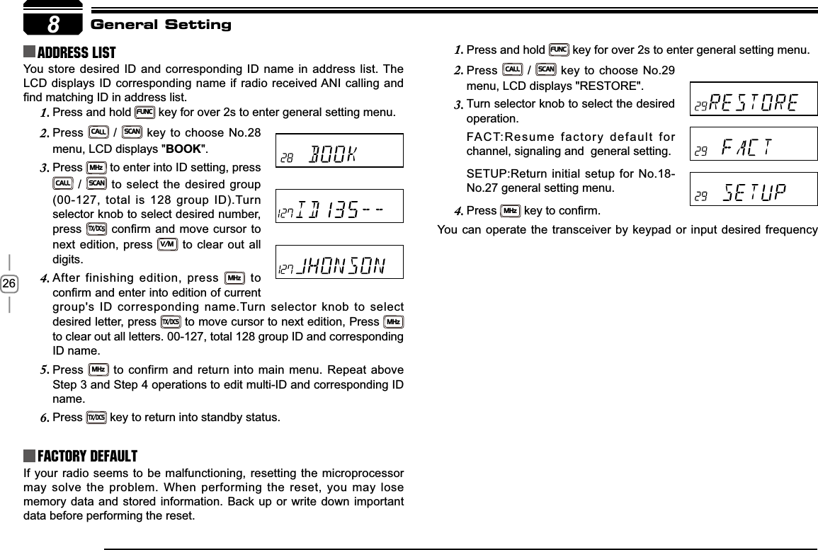268Address list You store desired ID and corresponding ID name in address list. The LCD displays ID corresponding name if radio received ANI calling and ¿QGPDWFKLQJ,&apos;LQDGGUHVVOLVWFactory DefaultIf your radio seems to be malfunctioning, resetting the microprocessor may solve the problem. When performing the reset, you may lose memory data and stored information. Back up or write down important data before performing the reset.General SettingPress and hold 1.FUNC key for over 2s to enter general setting menu.Press2.CALL / SCAN key to choose No.29 menu, LCD displays &quot;RESTORE&quot;.Turn selector knob to select the desired 3.operation.FACT:Resume factory default for  channel, signaling and  general setting.SETUP:Return initial setup for No.18-No.27 general setting menu.Press4.MHzNH\WRFRQ¿UPYou can operate the transceiver by keypad or input desired frequency Press and hold 1.FUNC key for over 2s to enter general setting menu.Press2.CALL / SCAN key to choose No.28 menu, LCD displays &quot;BOOK&quot;.Press3.MHz to enter into ID setting, press CALL / SCAN to select the desired group (00-127, total is 128 group ID).Turn selector knob to select desired number, press TX/DCSFRQ¿UPDQGPRYHFXUVRUWRnext edition, press V/M to clear out all digits.After finishing edition, press 4.MHz to FRQ¿UPDQGHQWHULQWRHGLWLRQRIFXUUHQWgroup&apos;s ID corresponding name.Turn selector knob to select desired letter, press TX/DCS to move cursor to next edition, Press MHzto clear out all letters. 00-127, total 128 group ID and corresponding ID name.Press5.MHz to confirm and return into main menu. Repeat above Step 3 and Step 4 operations to edit multi-ID and corresponding ID name.Press6.TX/DCS key to return into standby status.