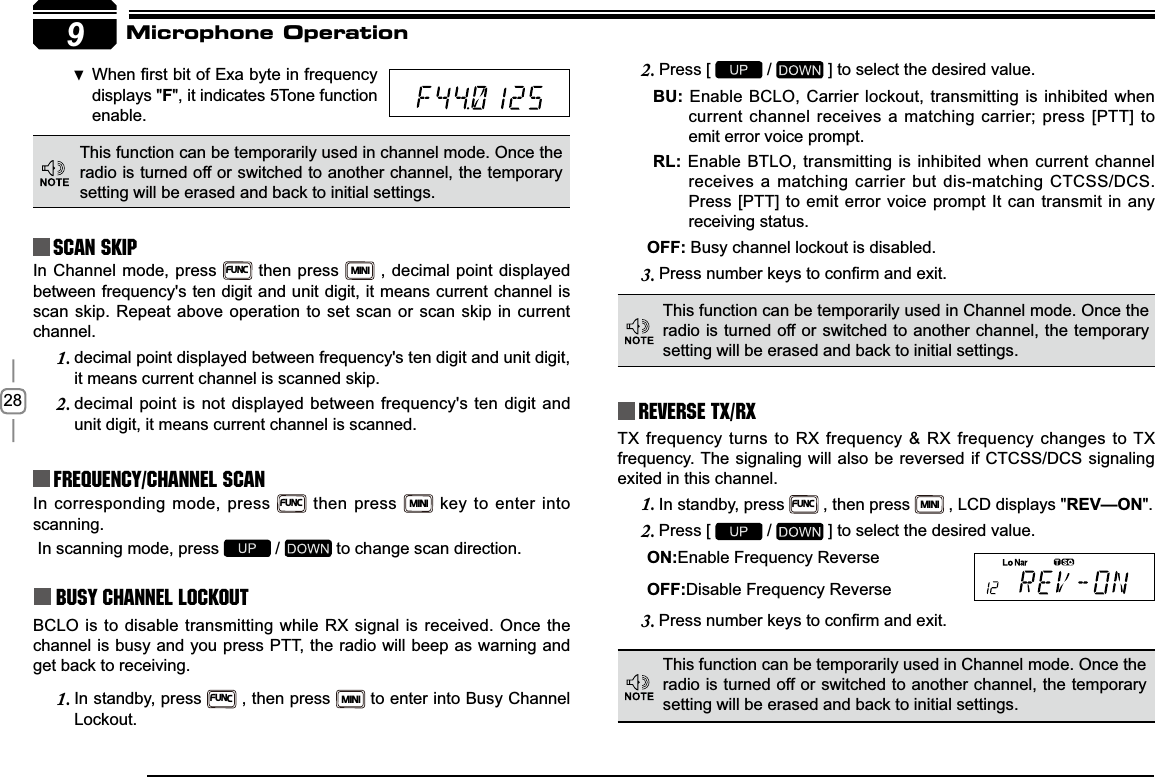 289Reverse TX/RXTX frequency turns to RX frequency &amp; RX frequency changes to TX frequency. The signaling will also be reversed if CTCSS/DCS signaling exited in this channel.In standby, press 1.FUNC , then press MINI , LCD displays &quot;REV—ON&quot;.Press [ 2.  /   ] to select the desired value.21Enable Frequency Reverse2))Disable Frequency Reverse3UHVVQXPEHUNH\VWRFRQ¿UPDQGH[LW3.In corresponding mode, press FUNC then press MINI key to enter into scanning. In scanning mode, press   /   to change scan direction.Busy Channel LockoutBCLO is to disable transmitting while RX signal is received. Once the channel is busy and you press PTT, the radio will beep as warning and get back to receiving.In standby, press 1.FUNC , then press MINI to enter into Busy Channel Lockout.Press [ 2.  /   ] to select the desired value.%8 Enable BCLO, Carrier lockout, transmitting is inhibited when current channel receives a matching carrier; press [PTT] to emit error voice prompt.5/ Enable BTLO, transmitting is inhibited when current channel receives a matching carrier but dis-matching CTCSS/DCS. Press [PTT] to emit error voice prompt It can transmit in any receiving status.2)) Busy channel lockout is disabled.3UHVVQXPEHUNH\VWRFRQ¿UPDQGH[LW3.This function can be temporarily used in channel mode. Once the radio is turned off or switched to another channel, the temporary setting will be erased and back to initial settings. Frequency/Channel scan Scan Skip :KHQ¿UVWELWRI([DE\WHLQIUHTXHQF\ displays &quot;)&quot;, it indicates 5Tone function enable.This function can be temporarily used in Channel mode. Once the radio is turned off or switched to another channel, the temporary setting will be erased and back to initial settings. This function can be temporarily used in Channel mode. Once the radio is turned off or switched to another channel, the temporary setting will be erased and back to initial settings. Microphone OperationIn Channel mode, press FUNC then press MINI , decimal point displayed between frequency&apos;s ten digit and unit digit, it means current channel is scan skip. Repeat above operation to set scan or scan skip in current channel.decimal point displayed between frequency&apos;s ten digit and unit digit, 1.it means current channel is scanned skip.decimal point is not displayed between frequency&apos;s ten digit and 2.unit digit, it means current channel is scanned.