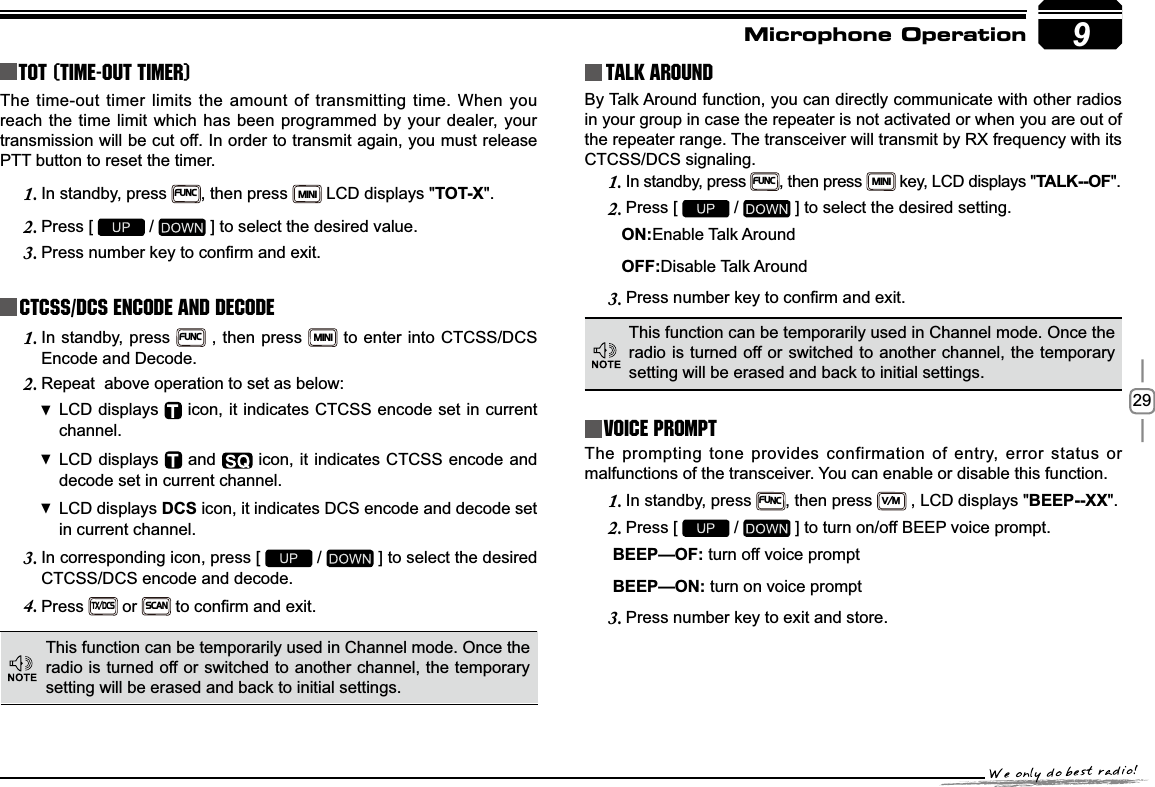 299TOT (Time-out timer)The time-out timer limits the amount of transmitting time. When you reach the time limit which has been programmed by your dealer, your transmission will be cut off. In order to transmit again, you must release PTT button to reset the timer.In standby, press 1.FUNC, then press MINI LCD displays &quot;TOT-X&quot;.Press [ 2.  /   ] to select the desired value.3UHVVQXPEHUNH\WRFRQ¿UPDQGH[LW3.CTCSS/DCS Encode and DecodeIn standby, press 1.FUNC , then press MINI to enter into CTCSS/DCS Encode and Decode.Repeat  above operation to set as below:2.LCD displays   icon, it indicates CTCSS encode set in current channel.LCD displays   and   icon, it indicates CTCSS encode and decode set in current channel.LCD displays  DCS icon, it indicates DCS encode and decode set in current channel.In corresponding icon, press [ 3.  /   ] to select the desired CTCSS/DCS encode and decode.Press4.TX/DCS or SCANWRFRQ¿UPDQGH[LWTalk Around This function can be temporarily used in Channel mode. Once the radio is turned off or switched to another channel, the temporary setting will be erased and back to initial settings. By Talk Around function, you can directly communicate with other radios in your group in case the repeater is not activated or when you are out of the repeater range. The transceiver will transmit by RX frequency with its CTCSS/DCS signaling.In standby, press 1.FUNC, then press MINI key, LCD displays &quot;7$/.2)&quot;.Press [ 2.  /   ] to select the desired setting.                                  21Enable Talk Around    2))Disable Talk Around3UHVVQXPEHUNH\WRFRQ¿UPDQGH[LW3.This function can be temporarily used in Channel mode. Once the radio is turned off or switched to another channel, the temporary setting will be erased and back to initial settings.Voice PromptThe prompting tone provides confirmation of entry, error status or malfunctions of the transceiver. You can enable or disable this function.In standby, press 1.FUNC, then press V/M , LCD displays &quot;BEEP--XX&quot;.Press [ 2.  /   ] to turn on/off BEEP voice prompt.%((3²2) turn off voice prompt%((3²21 turn on voice promptPress number key to exit and store.3.Microphone Operation