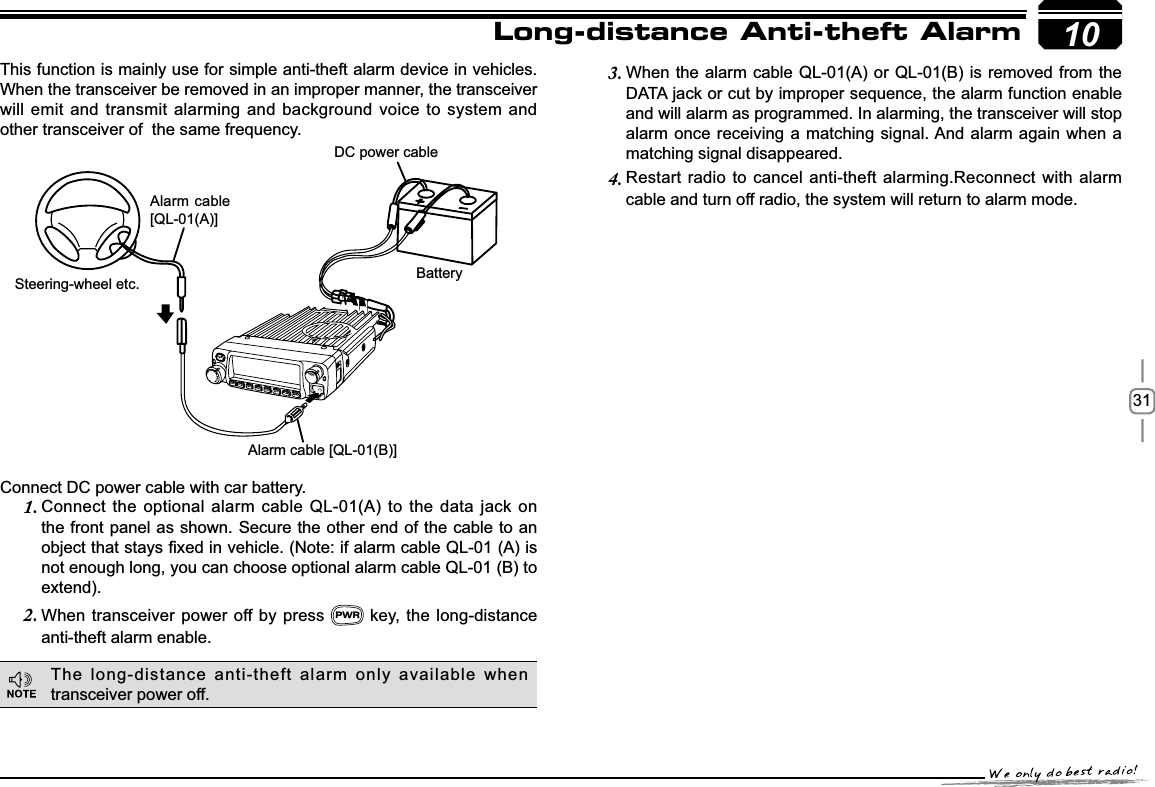 3110This function is mainly use for simple anti-theft alarm device in vehicles. When the transceiver be removed in an improper manner, the transceiver will emit and transmit alarming and background voice to system and other transceiver of  the same frequency.Steering-wheel etc.Alarm cable [QL-01(B)]DC power cableBatteryAlarm cable [QL-01(A)]Long-distance Anti-theft AlarmConnect DC power cable with car battery.&amp;RQQHFWWKHRSWLRQDODODUPFDEOH4/$WR WKHGDWDMDFNRQ1.the front panel as shown. Secure the other end of the cable to an REMHFWWKDWVWD\V¿[HGLQYHKLFOH1RWHLIDODUPFDEOH4/$LVnot enough long, you can choose optional alarm cable QL-01 (B) to extend).When transceiver power off by press 2.PWR key, the long-distance anti-theft alarm enable.When the alarm cable QL-01(A) or QL-01(B) is removed from the 3.&apos;$7$MDFNRUFXWE\LPSURSHUVHTXHQFHWKHDODUPIXQFWLRQHQDEOHand will alarm as programmed. In alarming, the transceiver will stop alarm once receiving a matching signal. And alarm again when a matching signal disappeared.Restart radio to cancel anti-theft alarming.Reconnect with alarm 4.cable and turn off radio, the system will return to alarm mode.The long-distance anti-theft alarm only available when transceiver power off.-LENNAHU-VOLPWRFUNCV/MCALLMHzTX/DCSH/LSCANMINI