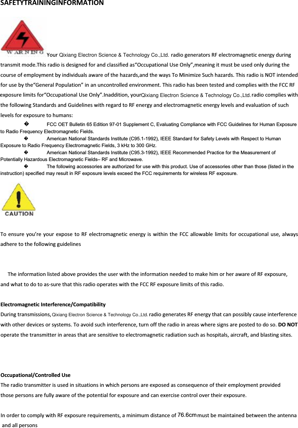 SAFETYTRAININGINFORMATIONYour   radiogeneratorsRFelectromagneticenergyduringtransmitmode.Thisradioisdesignedforandclassifiedas“OccupationalUseOnly”,meaningitmustbeusedonlyduringthecourseofemploymentbyindividualsawareofthehazards,andthewaysToMinimizeSuchhazards.ThisradioisNOTintendedforusebythe“GeneralPopulation”inanuncontrolledenvironment.ThisradiohasbeentestedandcomplieswiththeFCCRFexposurelimitsfor“OccupationalUseOnly”.Inaddition,yourradiocomplieswiththefollowingStandardsandGuidelineswithregardtoRFenergyandelectromagneticenergylevelsandevaluationofsuchlevelsforexposuretohumans:᪽to Radio Frequency Electromagnetic Fields.   ᪽American National Standards Institute (C95.1-1992), IEEE Standard for Safety Levels with Respect to Human Exposure to Radio Frequency Electromagnetic Fields, 3 kHz to 300 GHz.   ᪽American National Standards Institute (C95.3-1992), IEEE Recommended Practice for the Measurement of Potentially Hazardous Electromagnetic Fields– RF and Microwave.   ᪽The following accessories are authorized for use with this product. Use of accessories other than those (listed in the instruction) specified may result in RF exposure levels exceed the FCC requirements for wireless RF exposure.   Toensureyou’reyourexposetoRFelectromagneticenergyiswithintheFCCallowablelimitsforoccupationaluse,alwaysadheretothefollowingguidelinesTheinformationlistedaboveprovidestheuserwiththeinformationneededtomakehimorherawareofRFexposure,andwhattodotoasͲsurethatthisradiooperateswiththeFCCRFexposurelimitsofthisradio.ElectromagneticInterference/CompatibilityDuringtransmissions,   radiogeneratesRFenergythatcanpossiblycauseinterferencewithotherdevicesorsystems.Toavoidsuchinterference,turnofftheradioinareaswheresignsarepostedtodoso.DONOToperatethetransmitterinareasthataresensitivetoelectromagneticradiationsuchashospitals,aircraft,andblastingsites.Occupational/ControlledUseTheradiotransmitterisusedinsituationsinwhichpersonsareexposedasconsequenceoftheiremploymentprovidedthosepersonsarefullyawareofthepotentialforexposureandcanexercisecontrolovertheirexposure.InordertocomplywithRFexposurerequirements,aminimumdistanceofmustbemaintainedbetweentheantennaandallpersonsFCC OET Bulletin 65 Edition 97-01 Supplement C, Evaluating Compliance with FCC Guidelines for Human Exposure 76.6cmQixiang Electron Science &amp; Technology Co.,Ltd.Qixiang Electron Science &amp; Technology Co.,Ltd.Qixiang Electron Science &amp; Technology Co.,Ltd.