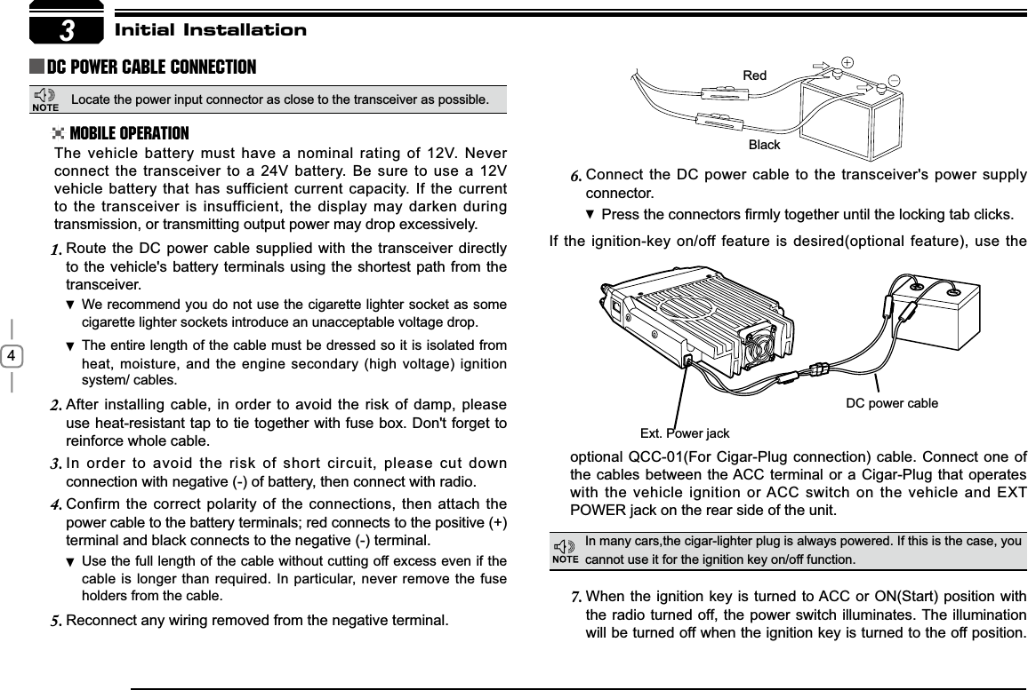 4Connect the DC power cable to the transceiver&apos;s power supply 6.connector.Press WKHFRQQHFWRUV¿UPO\WRJHWKHUXQWLOWKHORFNLQJWDEFOLFNVIf the ignition-key on/off feature is desired(optional feature), use the 3RedBlack([W3RZHUMDFNDC power cableInitial InstallationDC Power Cable ConnectionMobile OperationIn many cars,the cigar-lighter plug is always powered. If this is the case, you cannot use it for the ignition key on/off function.The vehicle battery must have a nominal rating of 12V. Never connect the transceiver to a 24V battery. Be sure to use a 12V vehicle battery that has sufficient current capacity. If the current to the transceiver is insufficient, the display may darken during transmission, or transmitting output power may drop excessively.When the ignition key is turned to ACC or ON(Start) position with 7.the radio turned off, the power switch illuminates. The illumination will be turned off when the ignition key is turned to the off position. Route the DC power cable supplied with the transceiver directly 1.to the vehicle&apos;s battery terminals using the shortest path from the transceiver.We recommend you do not use the cigarette lighter socket as  some cigarette lighter sockets introduce an unacceptable voltage drop.The entire length of the cable must be dressed so it is isolated from  heat, moisture, and the engine secondary (high voltage) ignition system/ cables.After installing cable, in order to avoid the risk of damp, please 2.use heat-resistant tap to tie together with fuse box. Don&apos;t forget to reinforce whole cable.In order to avoid the risk of short circuit, please cut down 3.connection with negative (-) of battery, then connect with radio.Confirm the correct polarity of the connections, then attach the 4.power cable to the battery terminals; red connects to the positive (+) terminal and black connects to the negative (-) terminal.Use the full length of the cable without cutting off excess even if  the cable is longer than required. In particular, never remove the fuse holders from the cable.Reconnect any wiring removed from the negative terminal.5.optional QCC-01(For Cigar-Plug connection) cable. Connect one of the cables between the ACC terminal or a Cigar-Plug that operates with the vehicle ignition or ACC switch on the vehicle and EXT 32:(5MDFNRQWKHUHDUVLGHRIWKHXQLWLocate the power input connector as close to the transceiver as possible.
