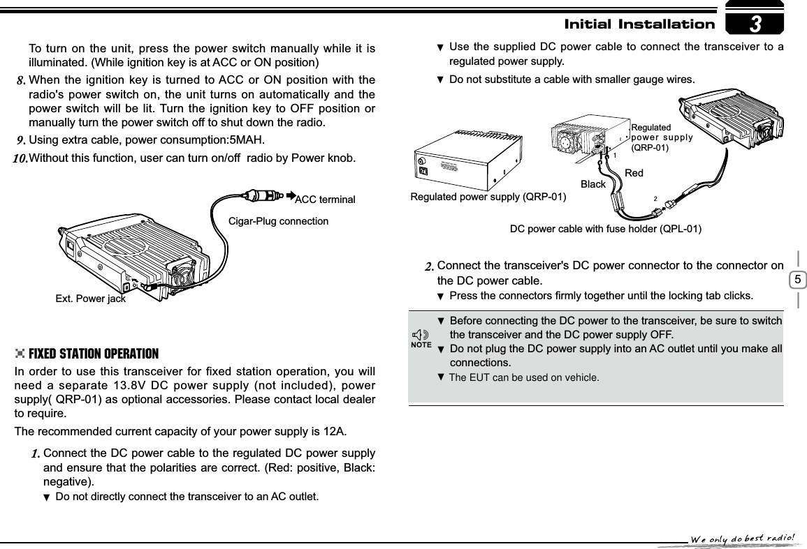 53RedBlackRegulated power supply (QRP-01)DC power cable with fuse holder (QPL-01)Regulatedpower supply (QRP-01)([W3RZHUMDFNACC terminalCigar-Plug connectionInitial InstallationBefore connecting the DC power to the transceiver, be sure to switch  the transceiver and the DC power supply OFF.Do not plug the DC power supply into an AC outlet until you make all  connections.In order to use this transceiver for fixed station operation, you will need a separate 13.8V DC power supply (not included), power supply( QRP-01) as optional accessories. Please contact local dealer to require.The recommended current capacity of your power supply is 12A.Connect the DC power cable to the regulated DC power supply 1.and ensure that the polarities are correct. (Red: positive, Black:negative).Do not directly connect the transceiver to an AC outlet. Use the supplied DC power cable to connect the transceiver to a  regulated power supply.Do not substitute a cable with smaller gauge wires. To turn on the unit, press the power switch manually while it is illuminated. (While ignition key is at ACC or ON position)When the ignition key is turned to ACC or ON position with the 8.radio&apos;s power switch on, the unit turns on automatically and the power switch will be lit. Turn the ignition key to OFF position or manually turn the power switch off to shut down the radio.Using extra cable, power consumption:5MAH.9.Without this function, user can turn on/off  radio by Power knob.10.Connect the transceiver&apos;s DC power connector to the connector 2. onthe DC power cable.3UHVVWKHFRQQHFWRUV¿UPO\WRJHWKHUXQWLOWKHORFNLQJWDEFOLFNV .Fixed Station Operation The EUT can be used on vehicle.