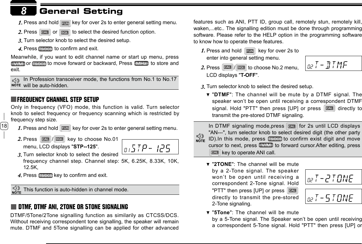 18 Press and hold 1.   key for over 2s to enter general setting menu.Press 2.  /  key to choose No.01 menu, LCD displays &quot;STP--125&quot;.Turn  selector knob to select the desired 3. frequency channel step.  Channel step: 5K, 6.25K, 8.33K, 10K, Press 4.  key to conrm and exit.Press and hold1.  key for over 2s to enter general setting menu.Press 2.   or   to select the desired function option.Turn selector knob to select the desired setup.3. Press4.     to conrm and exit.Meanwhile, if you want to edit channel name or start up menu, press  or to move forward or backward, Press   to store and exit.Only in frequency (VFO) mode, this function is valid. Turn selector knob to select  frequency or frequency scanning which is restricted by frequency step size.  8General SettingFrequency Channel Step SetupThis function is auto-hidden in channel mode. DTMF, DTMF ANI, 2Tone or 5Tone SignalingDTMF/5Tone/2Tone signalling function as  similarily as CTCSS/DCS. Without receiving correspondent tone signalling, the speaker will remain mute. DTMF and 5Tone signalling can be applied for other advanced features such as ANI,  PTT ID,  group call, remotely stun, remotely kill, waken,...etc.. The signalling edition must be done through programming software. Please refer to the HELP option in the programming software to know how to operate these features.Press and hold 1.   key for over 2s to enter into general setting menu.Press 2.  /  to choose No.2 menu, LCD displays &quot;T-OFF&quot;.Turn selector knob to 3.  select the desired setup.&quot; DTMF&quot;: The channel will  be mute by a DTMF signal. The speaker won’t be  open until receiving a correspondent DTMF signal. Hold &quot;PTT&quot; then press [UP] or press   directly  to transmit the pre-stored DTMF signaling. In Profession transceiver mode, the functions from No.1 to No.17 will be auto-hidden.In DTMF signaling  mode,press    for 2s until LCD displays &quot;AN---&quot;, turn selector knob to select desired digit (the other party ID).In this mode,  press  to confirm exist digit and move cursor to next, press   to forward cursor.After editing, press  key to operate ANI call.&quot; 2TONE&quot;: The channel will be mute by a 2-Tone  signal. The  speaker won ’t  be  open  un til  receivi ng  a correspondent 2-Tone signal. Hold &quot;PTT&quot; then press [UP] or press   directly to transmit the pre-stored 2-Tone signaling.&quot; 5Tone&quot;: The channel will be mute by a 5-Tone signal. The Speaker won’t be open until receiving a correspondent 5-Tone  signal. Hold &quot;PTT&quot; then press [UP] or 12.5K,