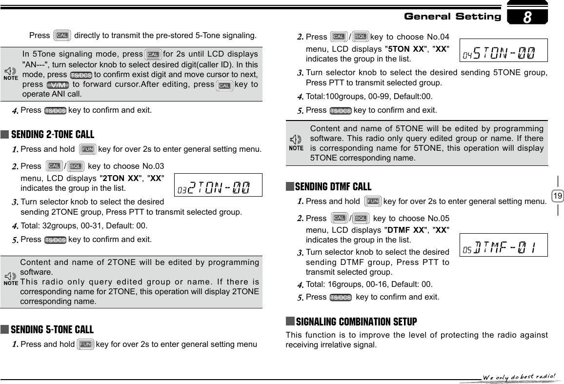 198Sending 5-Tone CallPress 2.  / key to choose No.04 menu, LCD displays &quot;5TON XX&quot;, &quot;XX&quot; indicates the group in the list.Turn selector  knob to select  the desired sending 5TONE group, 3. Press PTT to transmit selected group. Total:100groups, 00-99, Default:00.4. Press 5.  key to conrm and exit. General SettingContent and name  of 5TONE will be edited by programming software. This radio only  query edited group  or name. If  there is corresponding name  for 5TONE, this operation will  display 5TONE corresponding name.Press   directly to transmit the pre-stored 5-Tone signaling.In 5Tone signaling mode, press for 2s until LCD displays &quot;AN---&quot;, turn selector knob to select desired digit(caller ID). In this mode, press  to conrm exist digit and move cursor to next, press    to forward cursor.After editing, press key  to operate ANI call.Press 4.  key to conrm and exit. Sending 2-Tone CallPress and hold 1.  key for over 2s to enter general setting menu.Press 2.  /  key to choose No.03 menu, LCD displays &quot;2TON XX&quot;, &quot;XX&quot; indicates the group in the list.Turn selector knob to select the desired 3. sending 2TONE group, Press PTT to transmit selected group. Total: 32groups, 00-31, Default: 00.4. Press 5.  key to conrm and exit. Content and name  of 2TONE will be edited by programming software.This radio only  query edited group or name. If there is corresponding name for 2TONE, this operation will display 2TONE corresponding name.Press and hold1.  key for over 2s to enter general setting menuSending DTMF callPress and hold 1.  key for over 2s to enter general setting menu.Press 2.  /  key to choose No.05 menu, LCD displays &quot;DTMF XX&quot;, &quot;XX&quot; indicates the group in the list.Turn selector knob to select the desired 3. sending DTMF group, Press PTT to transmit selected group. Total: 16groups, 00-16, Default: 00.4. Press 5.   key to conrm and exit.Signaling Combination setupThis function is  to improve the level of protecting the radio against receiving irrelative signal. 