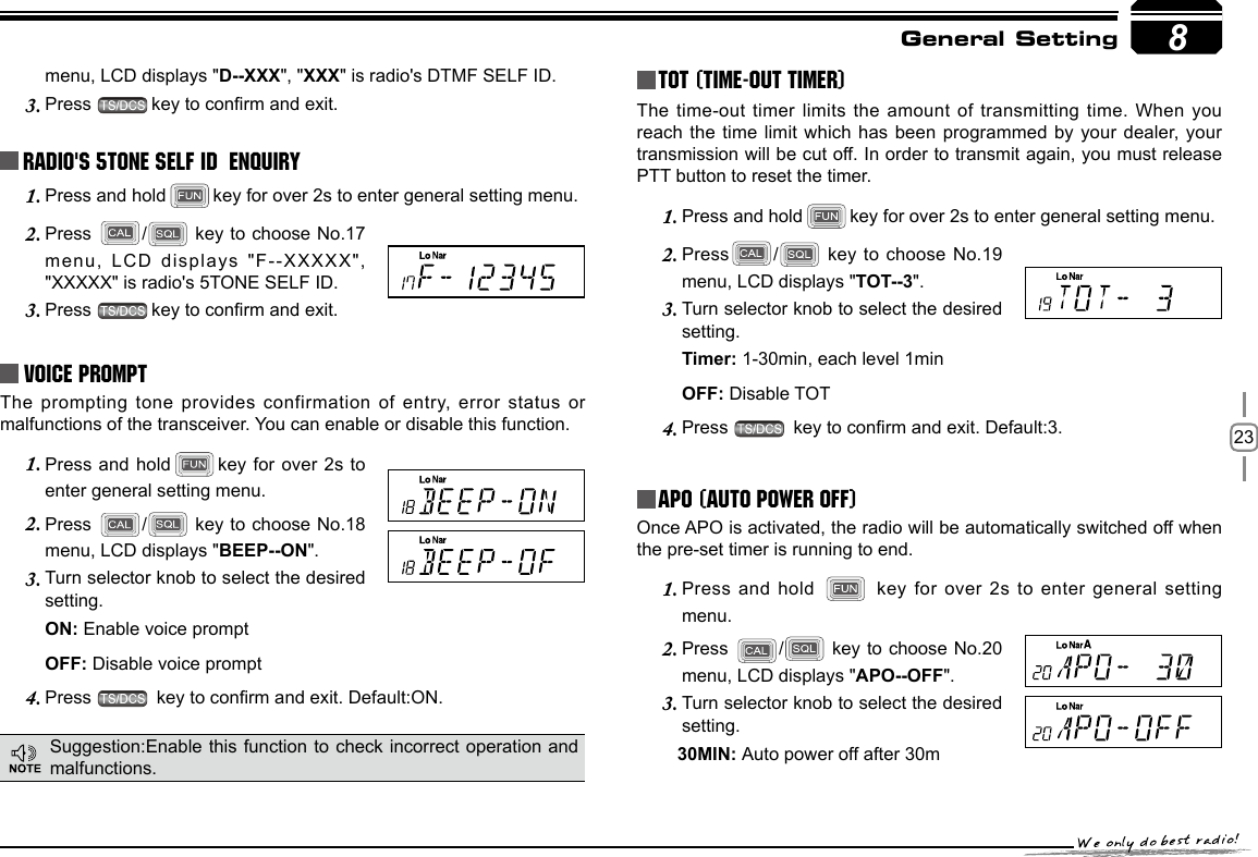 238menu, LCD displays &quot;D--XXX&quot;, &quot;XXX&quot; is radio&apos;s DTMF SELF ID. Press 3.  key to conrm and exit.Radio&apos;s 5TONE SELF ID  ENQUIRYPress and hold1.  key for over 2s to enter general setting menu.Press 2.  /  key to choose No.17 menu, LCD displays &quot;F--XXXXX&quot;, &quot;XXXXX&quot; is radio&apos;s 5TONE SELF ID. Press 3.  key to conrm and exit.Voice PromptThe prompting tone  provides confirmation of entry, error  status or malfunctions of the transceiver. You can enable or disable this function.Press and hold1.  key for over 2s to enter general setting menu.Press 2.  /  key to choose No.18 menu, LCD displays &quot;BEEP--ON&quot;.Turn selector knob to select the desired 3. setting.ON: Enable voice promptOFF: Disable voice promptPress 4.   key to conrm and exit. Default:ON.TOT (Time-out timer)The time-out timer limits the amount  of transmitting time.  When you reach the time limit which has  been programmed by  your dealer, your transmission will be cut off. In order to transmit again, you must release PTT button to reset the timer.Press and hold1.  key for over 2s to enter general setting menu.Press2.  /  key  to  choose No.19 menu, LCD displays &quot;TOT--3&quot;.Turn selector knob to select the desired 3. setting.Timer: 1-30min, each level 1min OFF: Disable TOTPress 4.   key to conrm and exit. Default:3.APO (Auto power off)Once APO is activated, the radio will be automatically switched off when the pre-set timer is running to end.Press and hold 1.    key  for  over  2s  to  enter  general  setting menu.Press 2.  /  key to choose No.20 menu, LCD displays &quot;APO--OFF&quot;.Turn selector knob to select the desired 3. setting.        30MIN: Auto power off after 30mGeneral SettingSuggestion:Enable this function to check incorrect operation and malfunctions.